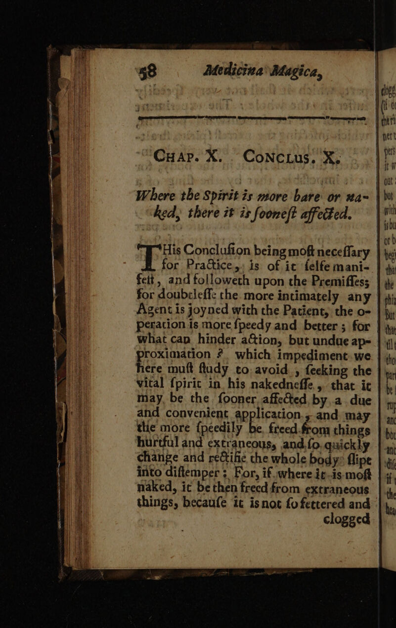 oe Cn Cuap. X. CoNc ius, X. ked, there it is fooneft affected. fett, and tolloweth upon the Premiffes; for doubcleff: che. more intimately any Agent is joyned with the Patient, the o- what cap hinder aGion, but undue ap- proximation * which impediment. we here muft flady to avoid. , fecking the vital fpiric in his nakedneffe,, that ie may, be the fooner. affected, by .a. due and convenient application., and. may tlie more {peedily be. freed.from things hurtful and extrancous, and.{o. quickly change and reife the whole body: flipe into diftemper ; For, if where itis moft naked, ic be then frecd from extraneous things, becaufe it isnot fo fettered and clogged