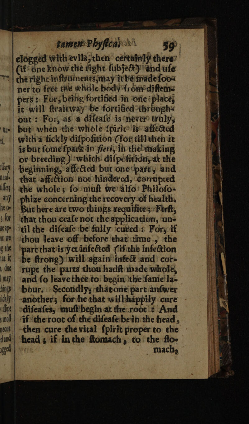 | damenPhyficar®. = gap, clogged with evils; then certainly there’ (if One know the right fubjedy end ufe lary ans ifless any ue ape nt We g the iat it | may hings s mol dand pped nero frée the whole bodyfromfdifteme pers s: For; being fortified in “orie eplace; ic ‘will ftraitway be fortified “throughs but when ‘the whole {piric® is: affeed witha fick ly difpofition -Cfor all then ie is bue fome'fpark in Feri, ib thebtaking or breeding ) ‘which: di(poficidryat the beginning, affected but one parry and that affection now hindered, ‘corripred the whole; fomuft we alfo’ Philofo« Buchere are two things requifices:-Firft, that thou ceafe not theapplication, ‘uns ‘tilthe difeafe:be fally icuted:s Fors if ‘thou Jeave offbefore that time,’ the ‘parcthatiistyctinfeéted (ifithe infection be ftrong) will:again’ tafe and’ core rupt the parts thou hadft: made whole, and fo leave theeto' begin thie fame’ la- bour. | Secondly; -ehaeone part anfwer anothers forvhe chat wilhhappily cure odifeafes, ‘muftibegin at the:root': And ‘af theroot of the difeafeibeih the head, then cure the vical {pirit proper to the head; if inthe flomach, to. the fto» | _ Machy