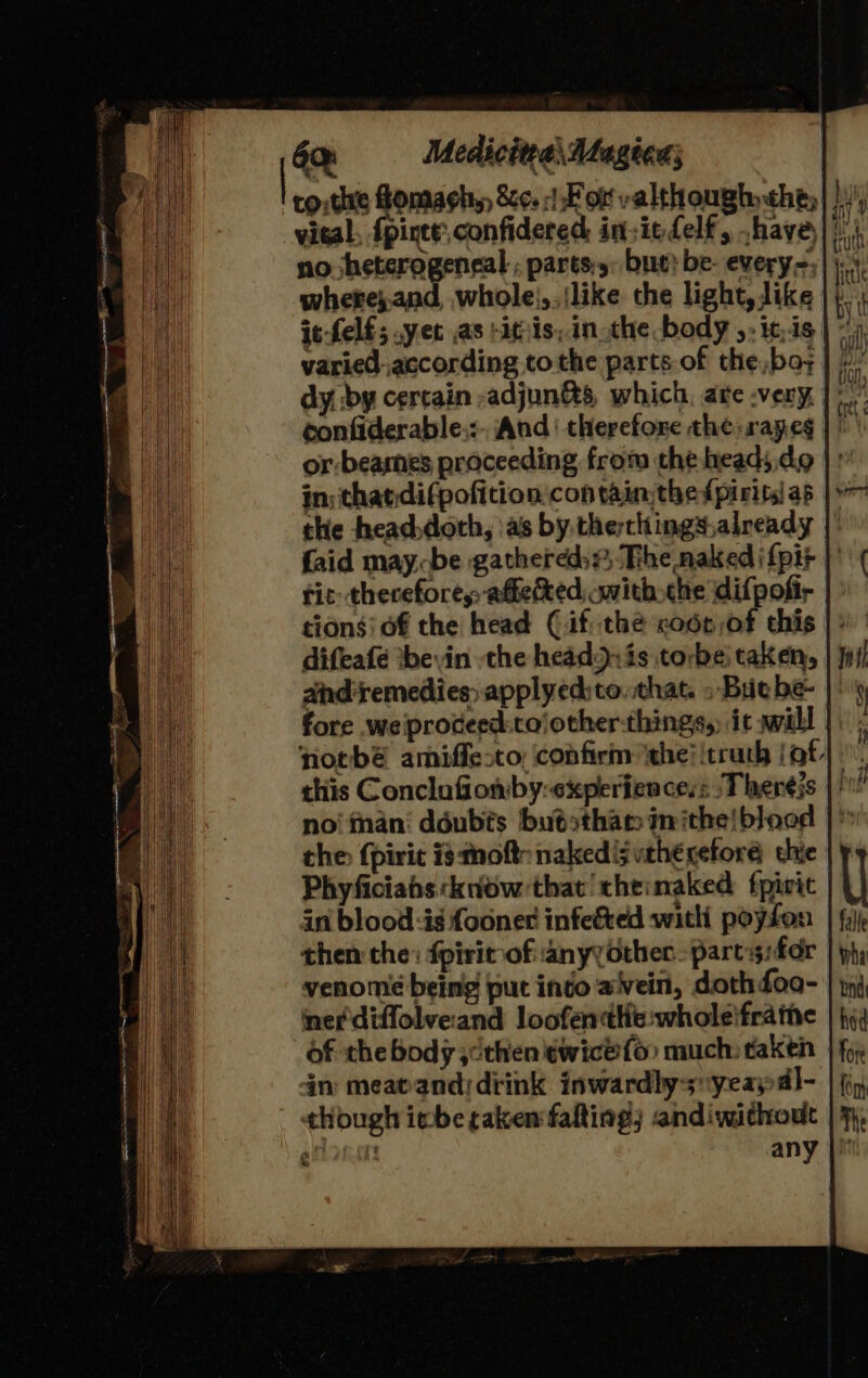 6a =—- Medicitea\ Alagion; no heterogeneal , parts:,: but} be- every=,| where},.and, whole),.{like the light, like it-felf; yet as sits, inthe body ,. itis varied according tothe parts of the,ba; dy. by certain -adjun&amp;s which, are .very | 7 confiderable.:. And’ therefore the: rapeg or -beasnes proceeding from the head; do in: thatdifpoficion contain the fpirits as the head,doth, as by, therthings.already | faid maybe gathered: The naked i{pit | fit thereforey, affetked, with che difpofir tions! of the head Cif thé code of this | : difeafé *beyin the head:jxis torbe: taken, | Jo1! andiremedies&gt; apply ed:to. that. » But be- fore weiproceed:cojother-things,) it will | notbé amiffe-to: confirin ‘the! itruth (at). this Conclufiomby:experiences: -Therejs |! no‘ inani ddubts butsthan inithe!blood the {pirit is thot: naked [§vuth€ceforé thie Phyficiahs know that theinaked fpivit in blood:is {one infected witli poyfon then the: fpirit of anyyother. parts:fdr venomée being put into avein, doth foo- nef diffolveand loofentttit:wholeifratne of the body ;cthen twice fo much: taken in meatanddiink inwardly-s~yeaypdl- though ibe taken fafting) andiwithout |' PLAw Tite any