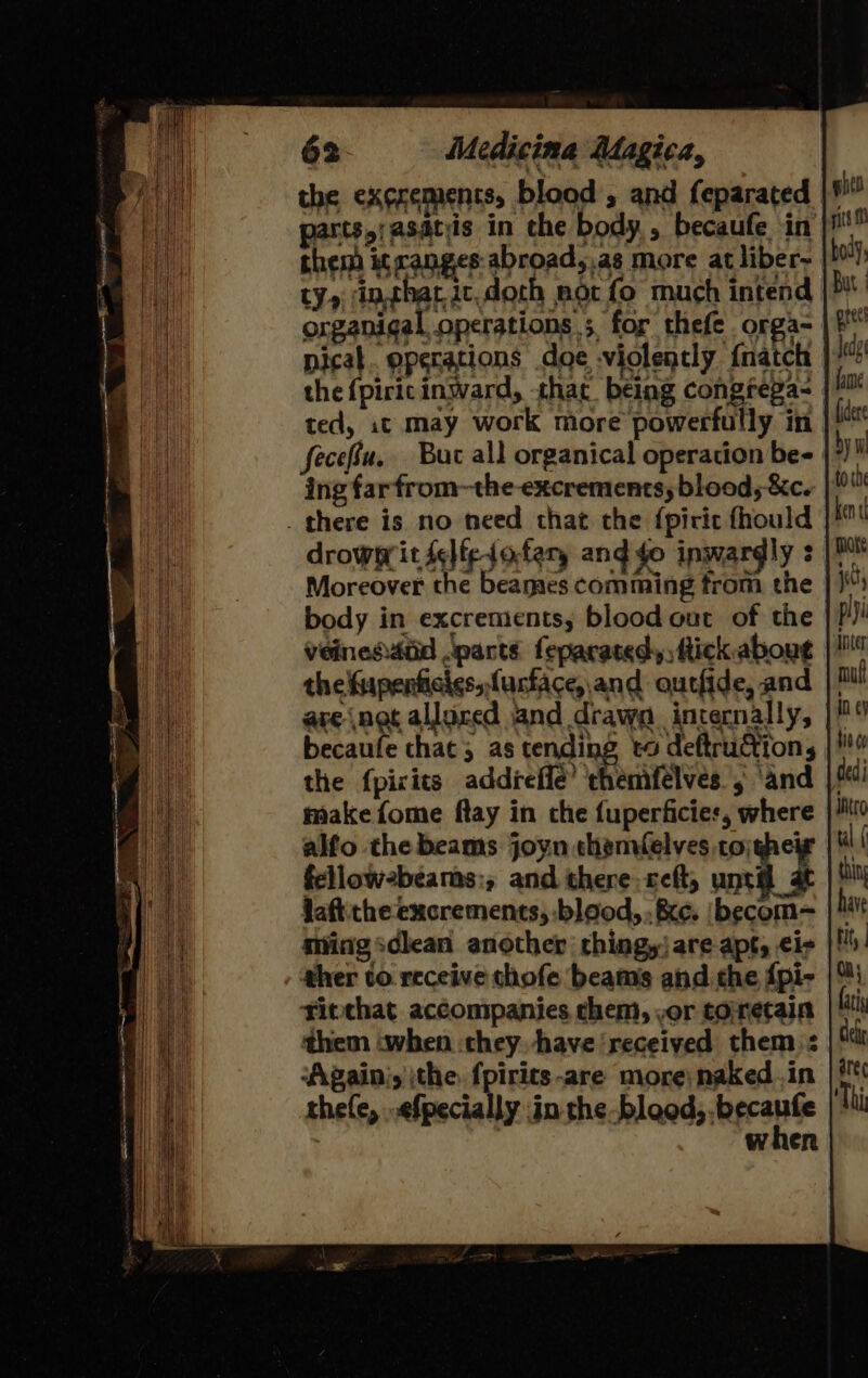 the ex¢rements, blood , and feparated parts,;asdtis in the body, becaufe in chem it canges:abroad,,as more at liber- ty, inthar ic.doth mot fo much intend organigal operations; for thefe orga- the {piric inward, that being congrega- | ted, 1t may work more powerfully in fecefu. Buc all organical operation be- ing far from~the-excrements, blood, &amp;c. _ there is no need that the {pirit fhould drowwit selfe-jofery and fo inwardly : Moreover the beames comming from the body in excrements, blood out of the Veinesatd parts feparatedy, Rick. about the fupenficies, fustace, and outfide, and the fpicits addreffe’ themfélves , ‘and make fome ftay in che fuperficies, where fellow2beams:, and there. ceft, until at Jaftitheexcrements, :blood,. &amp;e. \becom= ther to. receive thofe beams and the {pi- | titchat accompanies chem, ,or toretain them ‘when chey have ‘received them: Again’, the f{pirits-are more; naked .in thefe, .efpecially in the bleed, .becaufe | when