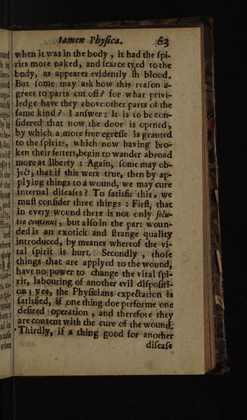 ited | when it was in the body , it had the fpi- f iq} vits more naked, and {carce ty,ed ‘torhe ben | body, as. appeares evidently i blood. ind | But fome; may ask how this reafon a grees tolparts cutiofi? for what privi- ledgeshave they. above:other parts of the || fame kigd?-d anfwers leis to be cén- fidered' that now,the door is opened, by which, ajmore freeegrefle is granted ,} to the fpirits, which*now: having’ bro- ken their ferters,begin to wander abroad more at lliberty &lt; Again,’ fonie may ob= jects thabif this were true, then by: ap- plying things to 4 wound,’ we may cure internal. difeafes 2; To fatisfie this, we nq | Mutt confider three things : Pirft; that in everyiwound there is nov only: folu- tio continui ,. but alfoiin the part woun+ dedis an exotick: and ftrange quality introduced, ‘by meanes whereof the®vi- tal. (pirit, jis, hurt, | Secondly’, thofe things ,that-are applyed to the wound, shave nojpower to. change the vital {pis rit, labouring of another evil difpofiti- on ;,¥.¢9, the Phyficians expefation “18 fatishied, if one thing doe performe sie defired :operation 5 and therefore they are Content with the cure of the wound: ‘Thirdly, if a thing good for another difeafe