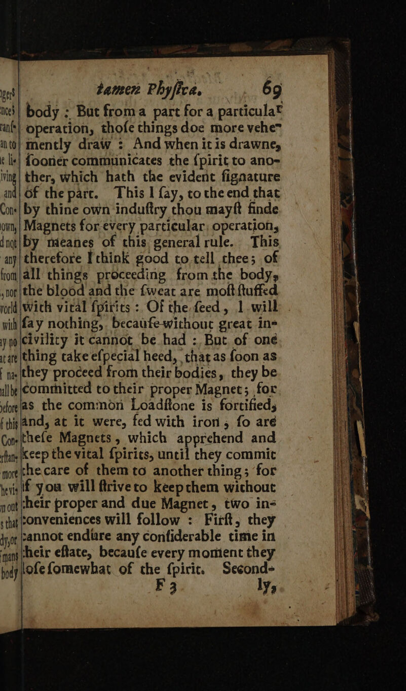 ned) body : But froma part for a particula® operation, thofe things doe more vehem ‘mently draw : And when itis drawne, {ooner communicates the {pirit to ano- ther, which hath the evident fignacture of the parc. This I fay, tothe end that by thine own ‘induftry chou mayft finde Magnets for every particular: operation, dnot| by mieanes of this general rule. This any) therefore Fthink good to.tell chee; of fomjall things proceeding from the body, ,nor/the blood and the fweac are moftftuffed yorld | With vical fpirits : Of the feed, 1. will wit fay nothing, becaufewithouc great in+ ynoicivilicy it cannot be had :. But of one raeithing cake efpecial heed, thatas {oon as | nw they proceed from their bodies, they be allbe\Commnitted to their proper Magnet; for fore (as the common Loadftone is fortifieds fhigland, at ic were, fed with iron, fo aré Cons(thefe Magnets, which apprehend and fans Keep the vital {pirics, wail chey commit more thecare of them to another thing; for evs if you will ftriveto keep chem wichout nott heir proper and due Magnet, two in- s tha eonveniences will follow : Firft, they jyot pannot endure any confiderable time in manspheir eftate, becaufe every momient they tod tOLe Lomewhat of the fpiric. Second- F 3 ly» een ost