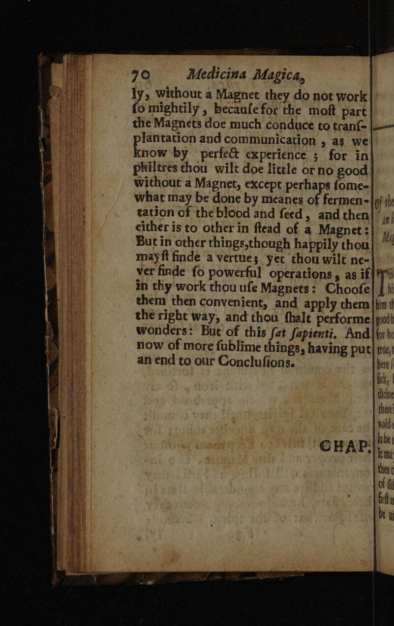 ly, without a Magnet they do not work fo mightily , becaufe for the moft part the Magnets doe much conduce to tranf{- plantation and communication , as we know by perfec experience 5 for in philtres thou wilt doe little orno good what may be done by meanes of fermen- tation of the blood and feed, and then either is to other in ftead of a Magnet: But in other things,though happily thou may ft finde avertues. yet thou wilt ne- ver finde fo powerful operations, as if in thy work thou ufe Magnets: Choofe them then convenient, and apply them of fal Ms  if him ¢ good b tle, here | dicine there’ void ibe; then of ti fra by