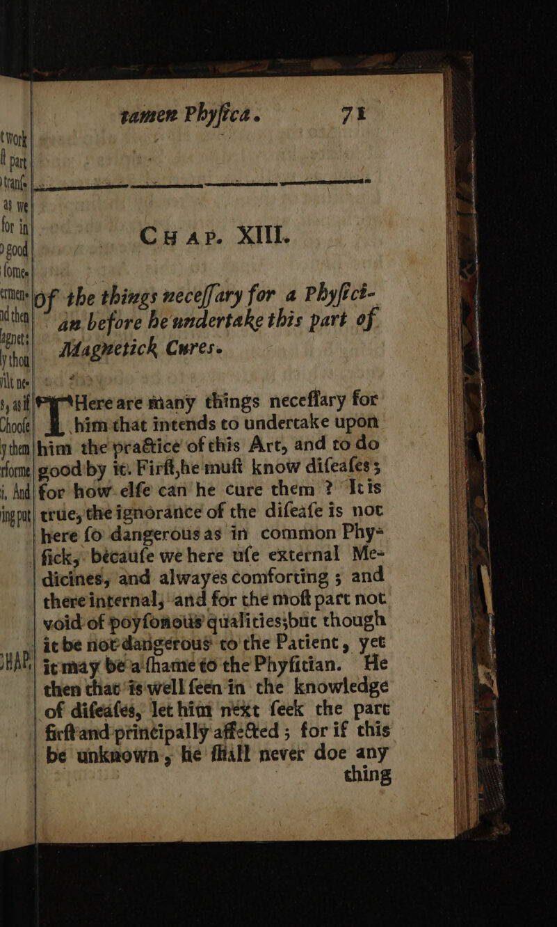 Cuyap. XIIl. s, ail|PytHere are many things neceflary for Choo) &amp; \himethat intends co undertake upon jihm|hina the pragtice of this Art, and to do rfom| goodby it. Firft,he muft know difeafess i, And! for how. elfe can’ he cure them ? ‘Itis ingput| true; the ignorance of the difeafe is not here (0 dangerous as in common Phy- | fick, becaufe we here ufe external Me- dicines, and alwayes comforting ; and thereinternal, and for the nioft part not void of poyfonotis qualictiessbuc though it be nowdarigerous tothe Patient, yet iemay beathameto'thePhyfitian. He then thatis'well feen in the knowledge of difeafes, let hint next feek the parc | ficffand:printipally affe&amp;ted ; for if this be unknown-, he fliall never doe any | . thing