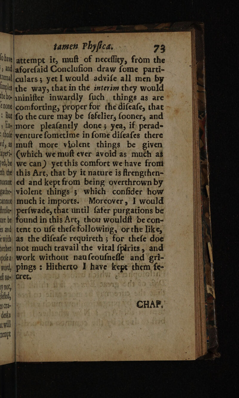 bare] attempt ir, muft of neceflity, from the iid aforefaid Conclufion draw fome parti- nal culars yet 1 would advife all men by ltpltithe way, that in the imterim they would tbelninifter inwardly fuch. things as are none| comforting, proper for the difeafe, that : butifo the cure may be fefelier; fooner, and : f|more pleafantly done; yea, if: perad- thot |\yencure fometime in fome difeafes there ‘d,#|muft more violent things be given ipeti: | (which we muft ever avoid as much ag edbe| we can) yetthis comfort wehave from th the |this Are, that by it nature is Rrengthen- jorast |ed and kept from being overthrown by | athe |violent things ; which confider how is ainot |Much ic imports. Moreover, J would Ha holo: | perfwade, that until. {ater purgations be i ae be (found in this Art, thou wouldft be con- 4 and jtenc to ufe thefefollowing, or the like, with |as the difeafe requireth ; for thefe doe iether |not much travail the vical {pirics, and pola (work without naufeoufnefle and gri- yor, [pings ; Hitherto I have kept them fe- cf navi (OLE oles ie |. y not, ; 1 y feed, | °° 4 Ce CHAP, desks wil tempt