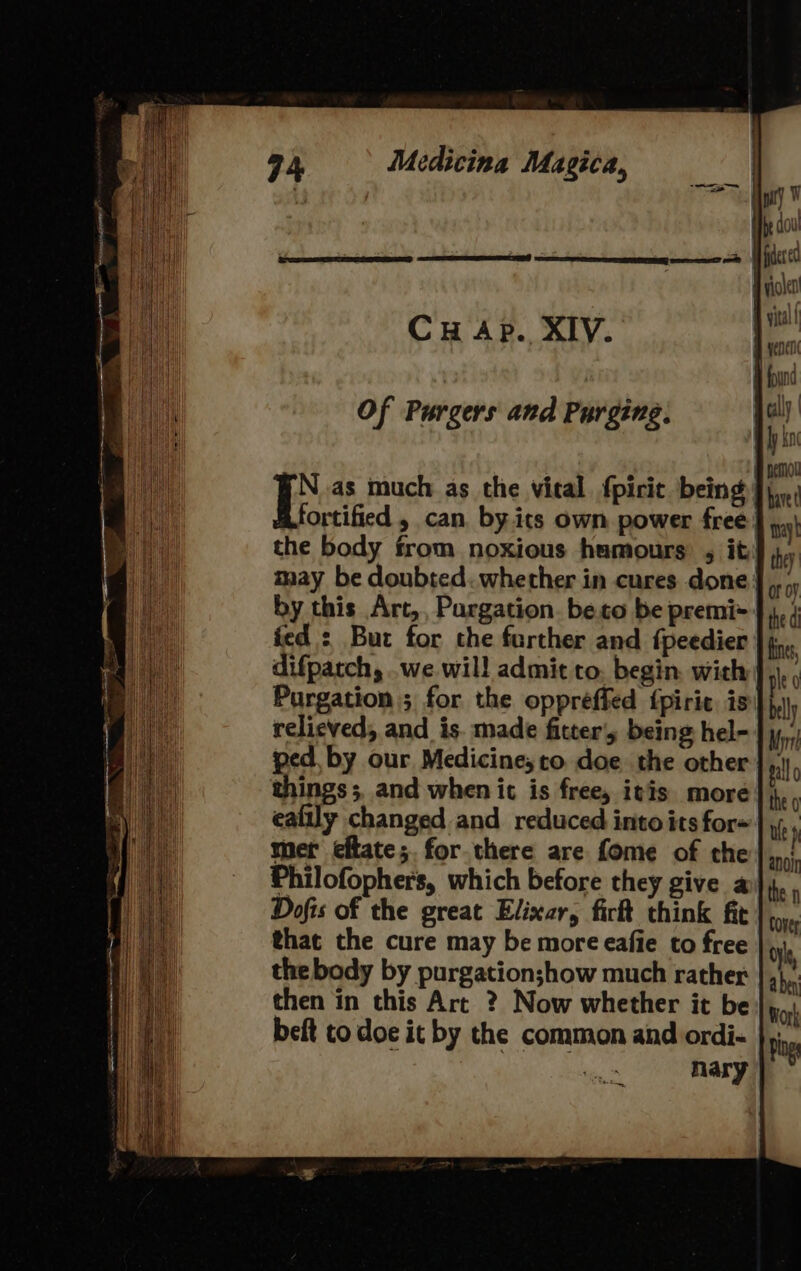 Of Purgers and Purging: I as much as the vital fpirit being fortified , can by.its own power free! the body from noxious humours , it! may be doubted. whether in cures done} by this Art,, Pargation. be.co be premi* fed : But for the farther and fpeedier difparch, .we will admit to. begin. with Purgation ; for the oppreffed {piric is relieved, and is. made fitters being hel- ped, by our Medicine; to. doe the other things; and when it is free, itis more eafily changed and reduced into its for=' mer eftate;. for.there are fome of the Philofopher's, which before they give a Dofis of the great Elixar, fir think fit that the cure may be more eafie to free the body by purgation;how much rather then in this Art ? Now whether it be beft to doe it by the common and ordi- nary