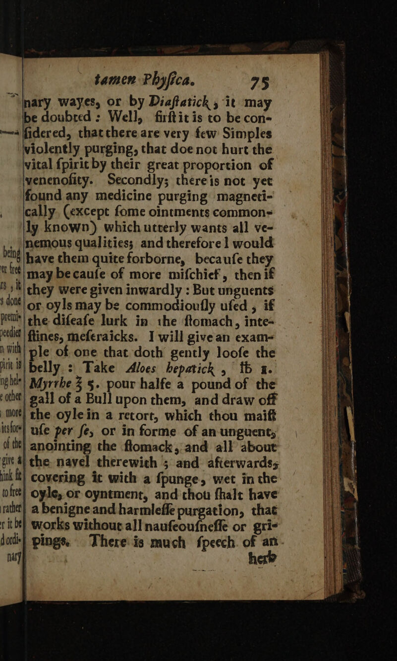 “Inary wayes, or by Diaftatick , it ma Be lcahard : Well, firftit is to be “ade i ifidered, thatthere are very few Simples violently purging, that doe not hurt the vital fpirit by their great proportion of venenofity. Secondly; thereis not yet found any medicine purging magneti- cally, (except fome ointments commons ly known) which utverly wants all ve- nemous qualities; and therefore 1 would have them quite forborne, becaufe they may becaufe of more mifchief, then if they were given inwardly : But unguents or oyls may be commodioufly ufed , if being er fred ry it § done valid! tines, meferaicks. I will givean exam- v with ple of one that doth gently loofe the MKS) belly :| Take &lt;Aloes hepatick , fb a. igi’) Myrrbe 2 §. pour halfe a pound of the 0th) gall of a Bull upon them, and draw off ) mort} the oylein a retort, which thou maift ithe} ufe per fe, or in forme of an-unguent; othe} anointing the flomack, and all about fv 4 che. navel therewich ; and afterwards; ik ft} Covering it wich a fpunge, wet in the ioftt| oyle, or oyntment, and thou fhalt have rath) a benigne and harmlefle purgation, that rit bt) works without. all naufeoufnefle or gri- do} pings: Thereis much fpeech. of an. nayy her?