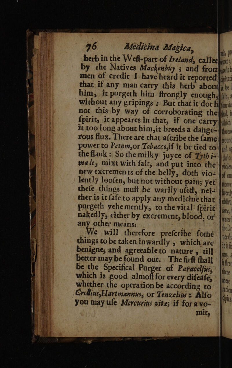 herb in the Weft-part of Ireland, callechane: by che Natives Mackenbuy ; and frotr|ye men Of credic I. have heard it reported. pia that if any man carry this hetb aboutly'’ him, ic purgeth him ftrongly enough, | fi. without any gripings : But that it'doth four d not this by way of corroborating theffy | fpirit, it appeares in that, if one carry |i ic too long about him,it breeds a dangeé-, rous flux. There are that afcribe the fame}, power to Petum,or Tobacco,if it be tied to. the flank : Sothe milky juyce of Tythis My wale, mixt with falt, and put into the J); hew excrements of the belly, doth vio- lently loofen, but not without pain; yet thefe things muft be warily ufed, nei- ther is it fafe to apply any medicine that purgeth vehemently, to the vical: fpiri¢ nakedly, eicher by excrement, blood, or any other means; _ eR, _ We will therefore prefcribe fomé things tobe taken inwardly ,. which are benigne; and agreeableto nature , til! better may be found out. The firft thal] be the Specifical Purger of Paracelfus; which is good almoft for every difeafe, whether. the operation be according to ‘CreiussHartmannus, or Tenzelins : Allo you may ule Mercurins vite; if fora vo- | Mit,