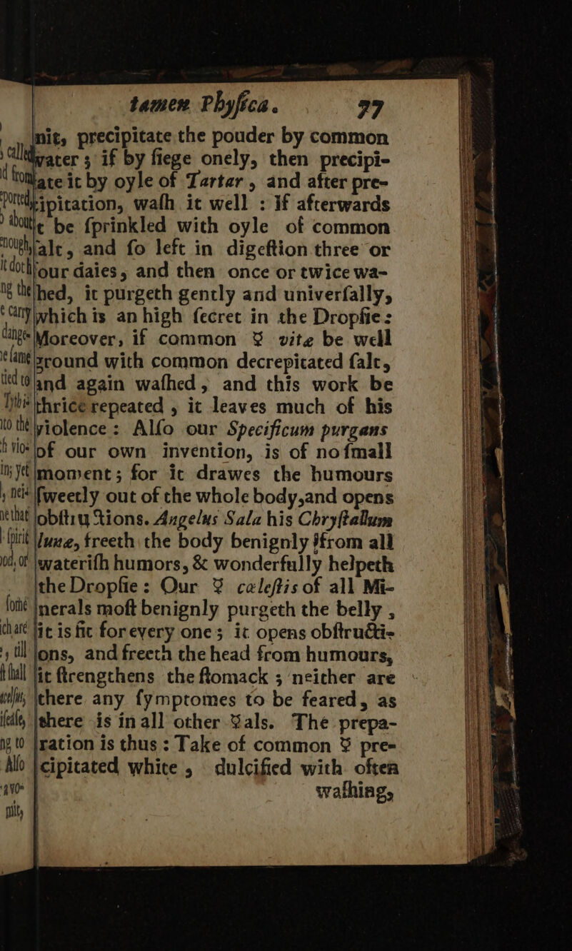 nit, precipitate the pouder by common Wvacer 3 if by fiege onely, then precipi- tate it by oyle of Tartar, and after pre- ipitation, wafh it well : if afterwards t be fprinkled with oyle of common olghrale, and fo left in digeftion three or i dochhour daies, and then once or twice wa- Ig thethed, it purgeth gently and univerfally, ‘Gly which is an high fecret in the Dropfie: dingo Moreover, if common &amp; vite be well ¢ Lang zround with common decrepitated falc, tied 19 and again wafhed, and this work be Hh rice repeated , it leaves much of his 0 ti violence: Alfo our Specificum purgans tio lof our own invention, is of nofmall yt moment; for ic drawes the humours : Ot fweetly out of che whole body,and opens iethat lobftry tions. Angelus Sala his Chry(talum hitit Vue, freeth. che body benignly jfrom all 0, jwaterifh humors, &amp; wonderfully helpeth ithe Dropfie: Our ¥% caleftis of all Mi- lott |nerals moft benignly purgeth the belly , (hate Hic is fic foreyery ones ic opens obftruai- y til lons, and freeth the head from humours, Hdl Jit ftrengchens the ftomack ; neither are ui); \there any fymptomes to be feared, as (til |shere is inall other Gals. The prepa- i (0 |ration is thus : Take of common ¥% pre= Alo |cipitated white , dulcified with oftea avo | wafhing, nity