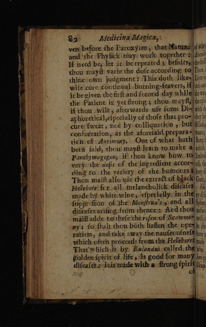 ver before the Paroxyim:,) thas Mature! and ‘the ‘Phy fick niay: work: together 2i{dhin4 If need bey let ic be repeated 5 befidesy: |thetint thou mayft! varie the dofe according to) Thou, thine:own judgment: ‘This'doth, likes) Lico wile cure continual burning-feavers, if | cel ow it be given the firft.and fecond:day while) th wi the Patient is! yetftrong 5 thou may fty|{theo)| if thou wilt, afterwards .nfe fome Dis} witht aphoretical,efpecially of thofe that pro=:th be cure {weat, not by colliquation 5 brit filled conforration,) as the aforefaid. prepara =) jar, tich: of Aatimoxy. Out of what: hath) Sep! beta faid, thou! mayft learn to make al yhici Panchy magogon;: if\ thou know. how. tollinh« vary the dofis of the ingredient accor |of ti ding to the variety of che hamours Fhe ¢ Thou maifiallo ule theextradt.of black) Guu, HeVebor'e fcr all. melancholickdifeafes) , Ajj made by white wine 5. \efpecially. in the! ny di( fupprefion of the’ Menjtrna’sg:and all) Sle difeafes:arifing frdm vhence:: Ard thou pel maiftadde: to'thefe'the rofenrof Scammoe ye ays fo fhale chou béth liaften ithe opesin th ration, and-take away:thenaufeoufnelg hi which-ofteh proceeds from the. Hellebored\ mde That whichsis: by, Ralandus-called: cha jin, Golden fpirit of life sis good for Many jy y difealés.z Ieis made with a. firong ip Olen Oo of wise