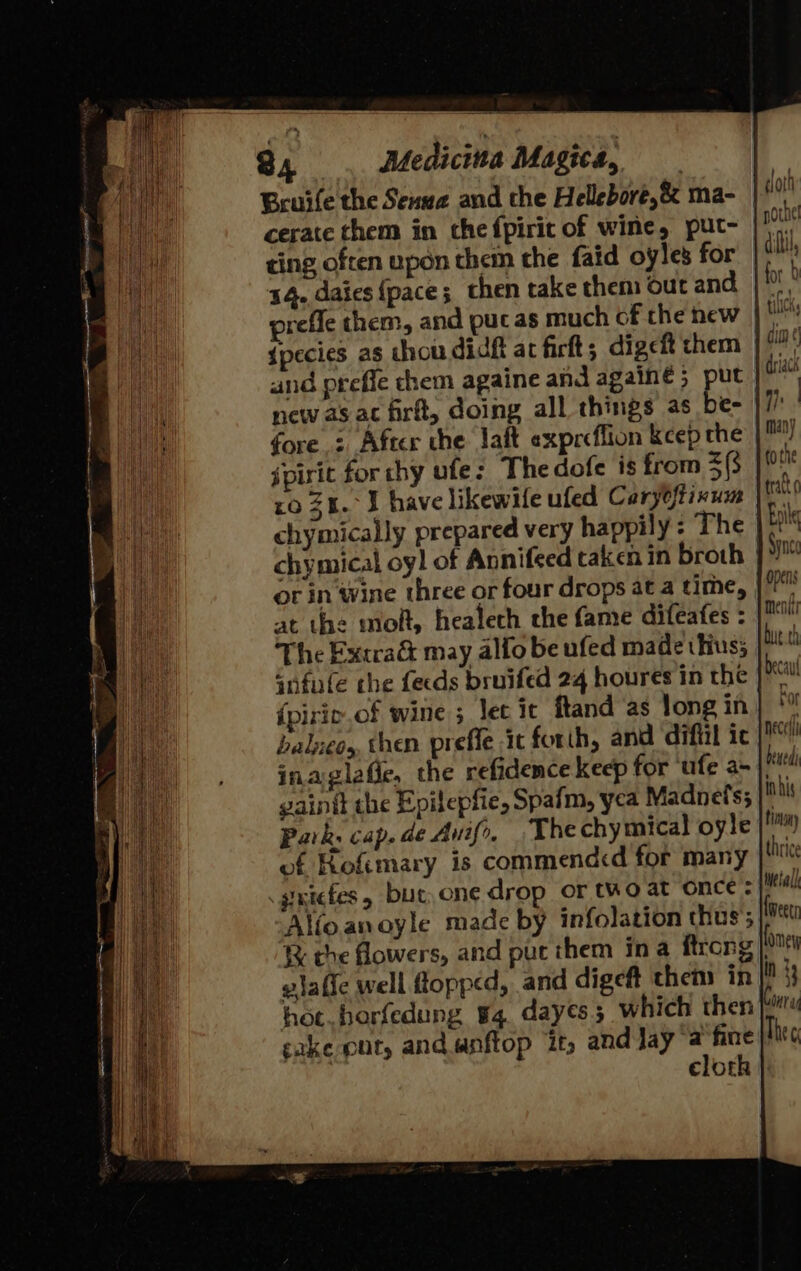 Bruife the Senwa and the Hellebore,&amp; ma- cerate them in che fpiric of wine, puct~- ting often upon them the faid oyles for 34. daies {pace; then take them our and | prefle them, and puc as much of che new | Ml {pecies as thou dich at firft; digeft chem and orefle chem againe and againe ; put new as ac frit, doing all things as be- | fore : After the laft expreflion kcep the jpirit for chy ufe: Thedofe is from 3($ ro 34. J have likewile ufed Caryoftivum chymically prepared very happily : The | chymical oy] of Annifeed taken in broth ot in ‘wine three or four drops at a time, at the molt, healech the fame difeafes : The Excra&amp; may alfo be ufed made thus; infufe the fecds bruifed 24 houres in the {pirie.of wine 3 let it ftand as long in balzeos, then prefle it forth, and diftil ic /™ inaglafle, the refidence keep for ufe ax | iil gainit the Epilepfie, Spafm, yea Madnet'ss |i Park. cap. de Auif, The chymical oyle |! of Rofimary is commendcd for many thie .gintefes, but,cne drop or two at once - etal Alfoanoyle made by infolation thus’; (meet ¥% the flowers, and put them ina ftrong ly vlafic well flopped, and digeft then in |! 33 hot. horfedung 4. dayes; which then boi cake pur, and.anflop it, and Jay ‘a fine Thee | cloth