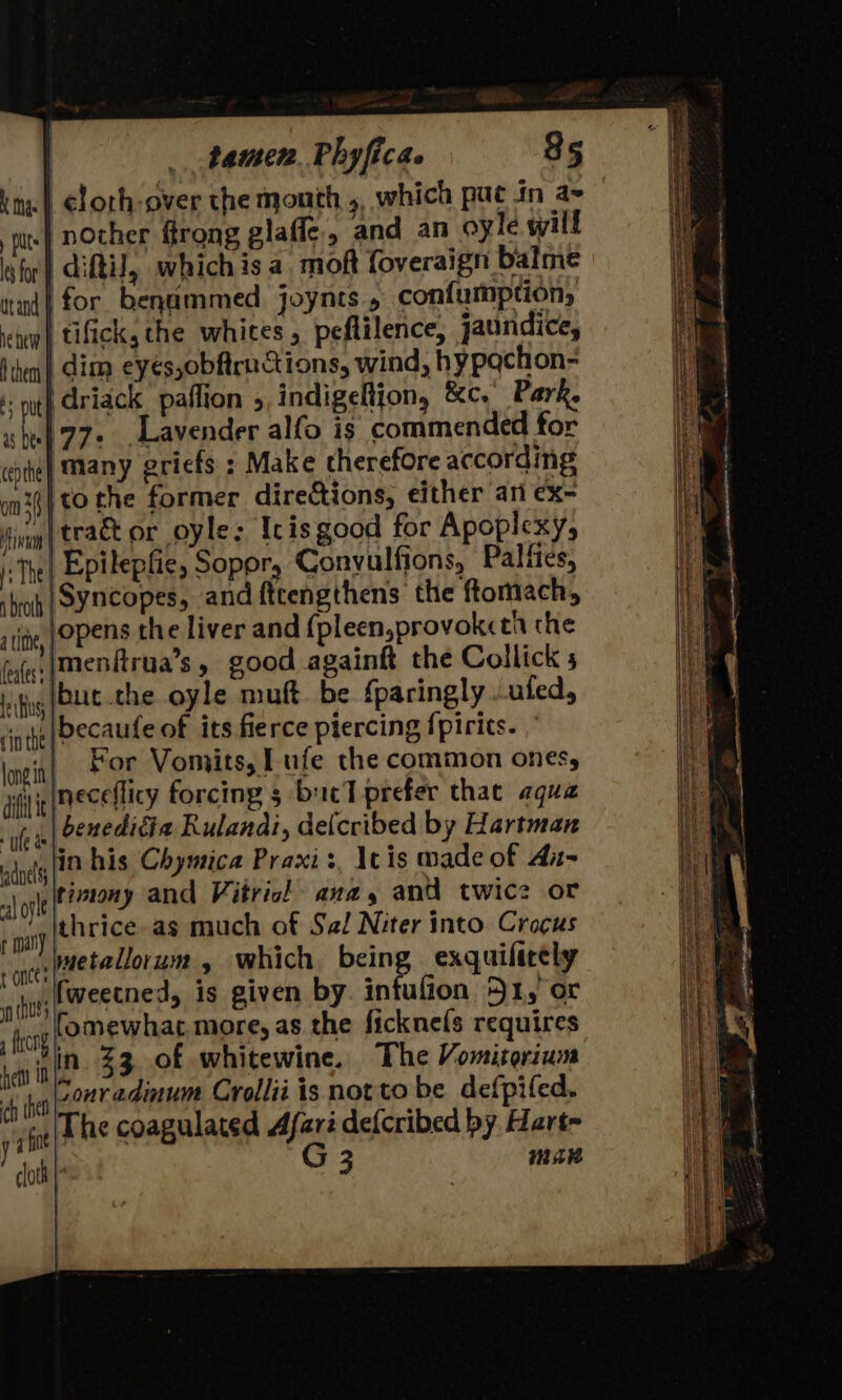 ime | cloth -over the mouth , which puc in a~ pits nother firong glafle., and an oyle will for} Aiki, whichis a mok foveraign balme nad} for benammed joynts., confumption, ‘ete tifick, the whites, peflilence, jaundice, Hien | dim eyes, obftructions, wind, hypachon- +; nt} driack paffion &gt; indigeRtion, &amp;c.' Park, is De} 77s Lavender alfo is commended for cepthe} Many eriefs. ; Make therefore according ani] 0 the former directions, either ati ex- ivi | teACE OL Oyle: Icis good for Apoplicxy, 1; The Epilepfie, Sopory Convulfions, Palfies, shroh SS¥NCopes, and ftcengthens the ftomach, tite, }OPENS the liver and {pleen,provokcth che fufe: (menitrua’s y good againft the Collick ify UE -the oyle muft be fparingly .ufed, ‘cite Decaute of its fierce piercing {pirits. longi | For Vomits, I ufe the common ones, ai ig (ECeflicy forcing 3 bucT prefer that aqua “le a beneditia Rulanai, de{cribed by Hartman adnel |? his Chymica Praxis, Itis made of An- a} ofl timony and Vitric! ana, and twice or at thrice as much of Sal Niter into. Crocus “ate? metallorum ’ which being exquifirely naussemectned, is given by intufion 51, or fg fomewhat more, as the ficknefs requires hety in se 33 of whitewine. The Vomitorium ke Conradinum Crollii is notto be defpifed. rin The coagulated Afaré defcribed by Hart- | 3 cloth | mar