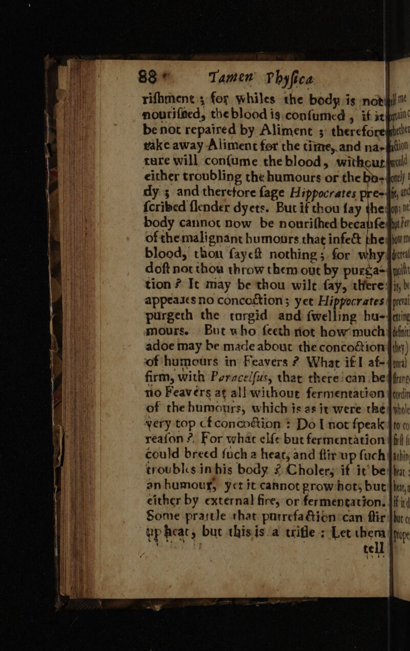 rifhment 5 for whiles the body is not nouriffed, the blood ig. confumed , if at be not repaired by Aliment ;° therefore vake away Aliment for the tite, and na-hhii tare will confume the blood, es either troubling the humours or the by- dy ; and theretore fage Hippocrates pre {cried {lender dyets. But if thou fay the: body cannot now be nourifhed becanfe' ofthe malignant humours that infe&amp; thet blood, thon faye nothing ; for why fcr doft not thou throw them out by purga=| tion ? It may be thou wile fay, were fis, bi appeases no concoction ; yee Hippocrates: preva purgeth the torgid and {welling hu-4min mours. But who feeth rot how much fiknit adoe may be made about the concoction |ihty) of humours in Feavers ? What itl af- dur) firm, with Poracelfus, that therecan bef fan no Feavers at all withoue fermentation feui of thebumours, which ts as it were thedyhok very top cfconcn&amp;ion : Do [nor fpeak ft0 0 reafon ?, For what elfe but fermentation } iif | could breed fuch a heat, and ftirup fach fain troubks inhis body ¢ Cholers if it bedhu: an humour, yer it cannot grow hot, but fh: either by external fire, or fermentation. |i iti Some prartle that purrefaGion:can ftir [hit up hear, but thisis/a uifle ; Let me Prope iy tell |