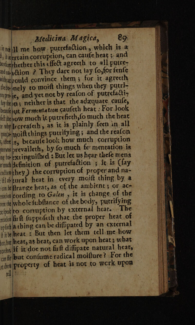 ‘Nnohp me how . putrefaction , which is a I iti ertain corruption, can caufe heat 5 and iitogphether this effec agreeth to all putre- andnsh€tion 2 They dare not tay fo for fenfe vithutlyould convince them 5 for ic agreeth thebosbnely co moift things when they putri- Iipreehe, and yet not by reafon of putrefacti- ly feb; neither is that the adequate caufe, beaidhut Fermentation caufeth heac : For look feb heh ow much it putrefiech,fo much the heat r whplecreafeth, as it 18 plainly feen in, all pure oift things putrifying 5 and the reafon ites, becaufe look how much corruption wratslorevaileth, by fo much fet mentation: is np bielexcinguifhed 2 Buc let us hear thefe mens rmddefinition of pucrefaction 5 ic is Gay rodienthey.) the corruption of proper and na- ‘Glikuray cheat in every moift thing by a ‘onbetrange heat, as of the ambient; or ac- nun cording to Galen , it is change of the ete wholefubftance of the body, putrifying i fpak|eo” corruption by external heat... The nation fr t Cuppofeth chac the proper heat of ipfich [Aching can be difipated by an external ‘ibelheat, : Bur then let them tell me how but heat, a$ heat, can work upon heat 5 what vation iE it’ doe nov firft difpate natural heat, un fit/pat confume radical moifture? For the ell