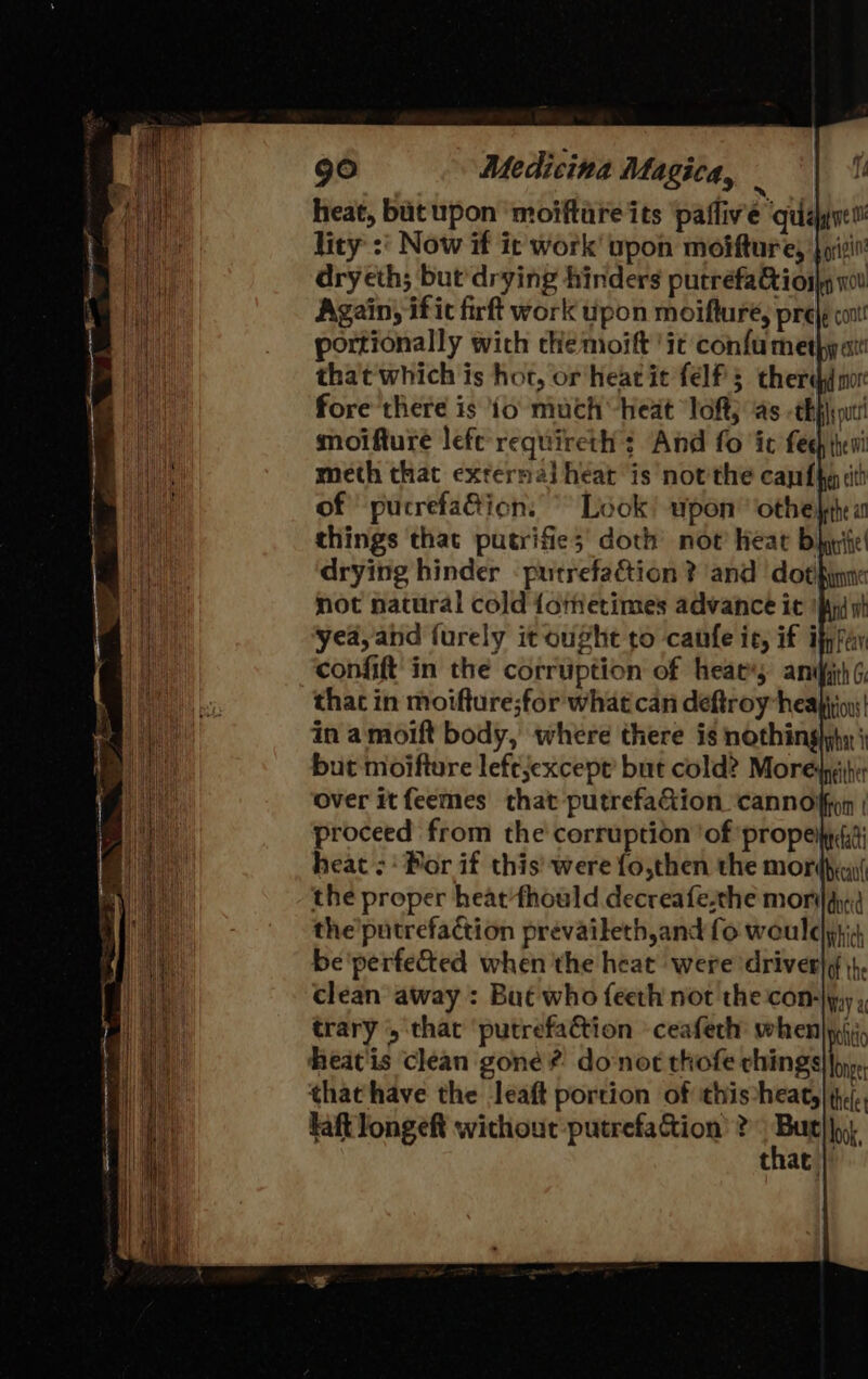 heat, but upon ‘moifture its ‘pafliv'e quagne lity :' Now if it work upon moifturey fps dryeth; but drying hinders putréfa&amp;ioils wl Again, ific firft work upon moifturé, pre|e cox! portionally wich che moift it confu met} at | Look’ upon’ ‘othe, vi things that putrifie;' doth not heat b WA drying hinder -putrefaétion ? and dot, not natural cold {ometimes advance it if yea, and furely it ought to canfe ic, if ifpfay ‘confift in the corruption of heats anifith ¢ that in moifture;for what can deftroy heaiin in amoift body, where there is nothinglyhy j but moifture leftjexcept’ but cold? Moredpihi: over itfeemes that putrefa&amp;ion cannon | proceed from the corruption ‘of ‘propeiky (is heat: Por if this’ were fo,then the mordhia( the proper heat'fhould decreafe-the moray; the'putrefaction prevaileth,and fo wouldyiid be'perfe&amp;ted when 'the heat were ‘driver|¢ |}, clean away : Bué who feeth not the con-|y,y , trary , that ‘putrefa&amp;tion ceafech when) ji heat'is clean gone? donot thofe chings| oy», that have the leaft portion of this-heat,|(),/., kaftlongeft without putrefa&amp;ion ? Bay lok, that
