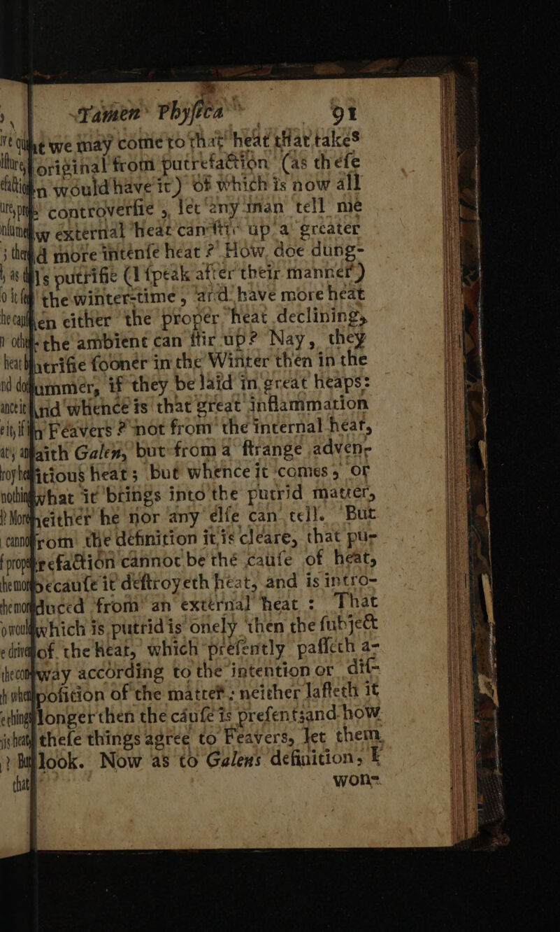 | = \ | samen Phyfita’’ = Oo Ve Glthe we may come to that heat that take ihre original trom putrefation ‘(as thefe citi Would have ic) of which is now all irons Controverfie 5, lec ‘zny-tnan tell’ me ulin external ‘hear canttir up a’ greater ; tata yore intenfe heat ? How, doe dung- a I putrifie (1 {peak atrer their manner) Oi thewinter-time , ‘ard have more heat hecalhén either ‘the proper ‘heat declining, 1 oth the ambient can ftir up? Nay, they trifie fooner in the Winter then in the lummer, if they be Jaid in, great heaps: antith id ‘whence fs that great inflammation cihifily Feavers ? not from’ the incernal heat, it) haith Galen, but-from a ftrange advenr jophdlitious heat; but whence it comes, OF itvhat ic brings into the putrid matter, either he nor any elie can’ tell. But confyom’! the déhnition itis cleare, that pur foropthrefaction cannot be thé catife of heat, hemo ecaute it deftroyeth heat, and is intro- Muced from” an external heat: That hich is putridis’ onely ‘then the fubject inof. the heat, which prefently paffech a- way according to the intention or dif- huhapofition of che matce#; neither Jafteth it «hing@ongerthen the cdufe is prefentsand how, shat thefe things agree to Feavers, Jet them ook. Now as to Gales definition, © . won.