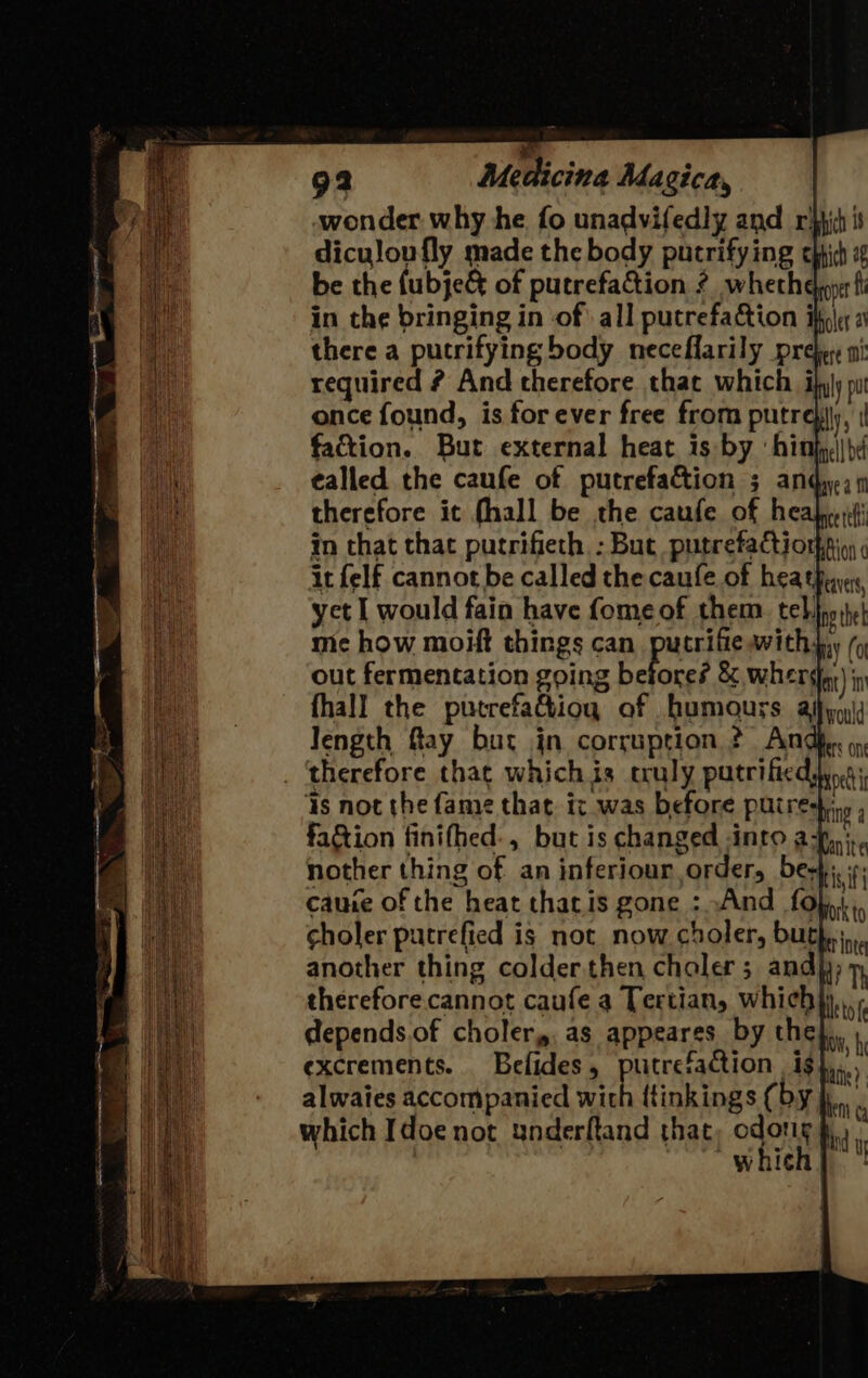 wonder why he fo unadvifedly and rit is diculoufly made the body putrifying ehhich 4 be the (ubje&amp; of putrefacion ? whether fi in the bringing in of all putrefaction ik, there a putrifying body neceflarily preber ni required ? And therefore that which iqjy pu once found, is forever free from putre}iy, | faction. Burt external heat is by ‘hithh|| be ¢alled the caufe of putrefaction 3 andy, 4 therefore it fhall be the caufe of heahp iti in that thac putrifieth : Buc putrefaction}si,y it felf cannot be called the caufe of heathy, yet I would fain have fomeof them tel, np hel me how moift things can putrifie with, ( out fermentation going betore? &amp; wherdar) ip fhall the putrefa&amp;iog of humours aj wal Jength fay bur in corruption 2? Andke. therefore that which is truly putrifiedsyog is not the fame that. ic was before putrestins , fa&amp;tion finifhed:, but is changed nro a: ti nother thing of an inferiour order, bes). .: cauie of the heat thacis gone : And foln choler putrefied is not now choler, bur another thing colder then choler; andy) 7 therefore. cannot caufe a Tertian, which eto depends.of choler,, as appeares by the excrements. Befides, putrefaction i