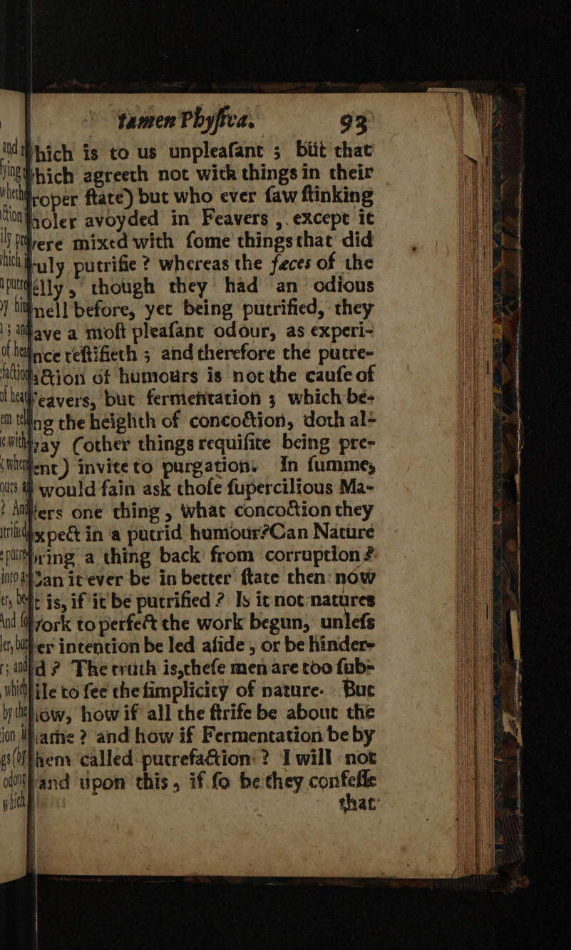 tious Sher avoyded in Feavers ,. except it ' DMrere mixed with fome things that did tictibuly putrifie ? whereas the feces of the iptidelly 5 though they had an odious } Lith nell before, yet being putrified, they lave a moft pleafanc odour, as experi- ithdlice reftifiech ; and therefore the pucre- tio ion 6t humours is not the caufe of head eavers, but fermentation 3 which be- m ting the heighth of concodtion, doth al- ‘witiipay Cother things requifite being pre- ‘itiiene) inviteto purgation, In fumme; } would fain ask thofe fupercilious Ma- Atiters one thing , what concoction they x pect in ‘a pucrid humour?Can Nature ring a thing back from corruption # int}3an itever be in becter ftate then now ch Ot is, if itbe putrified ? Is it not natures \nd {ork to perfect the work begun, unlefs cr bilher intention be led afide , or be hinder- ¥ al id? The truth is,thefe men are too fub- lile to fee the fimplicicy of nature. Bue ytitiiow, how if all the ftrife be about the jon Marne 2? and how if Fermentation be by (theny called putrefaction:? I will not cdl\Pand upon this, if fo be they sg nat