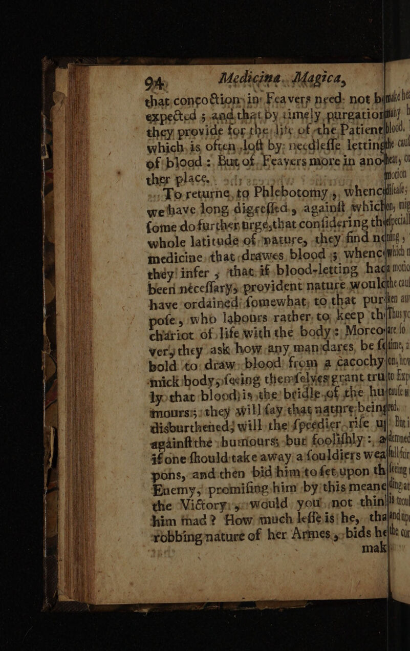 that. conco tion in: Fea vers need: not byievake be expected 5 and that by cimely purgatio iy they provide forthe lite of the Patienelploc. which, is often,,loft by: necdleffe Lertingtlt of bload.:, Bur of Feayers more in anoptil; 9 ther place. oct) | motion To returne,to Phlebotomy, whenculltt weihave long digscefitd,, againdt whicho; mig (ome dofurther urg¢.that confidering thi pecial whole latitade.of ature, they find nae inedicine) that ;drawes, blood 45 whenciwbicd they! infer ; thac:it blood-letting hacamoi beeri néceflary3 provident nature woulc he cau have ordained: fomewhat, to. that puriie pofe, who labours rather, to; keep ‘thi{fhusy chiriot of life with the bodys; Morco: ver, they ask how any man dares, be faiine,z bold. to draw:-blood: from a cacochy}on, toy ‘mick bodysfecing themfelyes grant trate Exp lyo that ‘blood}is the) bridle of the hujaies imours:; :they willday thas natnre beingit isburtheneds will the! fpeedier rife uy) bin! againftthé :bumiours; bur foolifhly: =, aytemne +f one dhoulditake away; aifouldiers wealtllfa pons, -andithen bid himite fetupon th}ftting Enemy,' premifing him -by'this meane ding a the ‘Victory: would, you, mot thin|}i} ti him fhad? How much leffeisi he, chajitdip robbing nature of her Armes ,;bids he he cu mak}