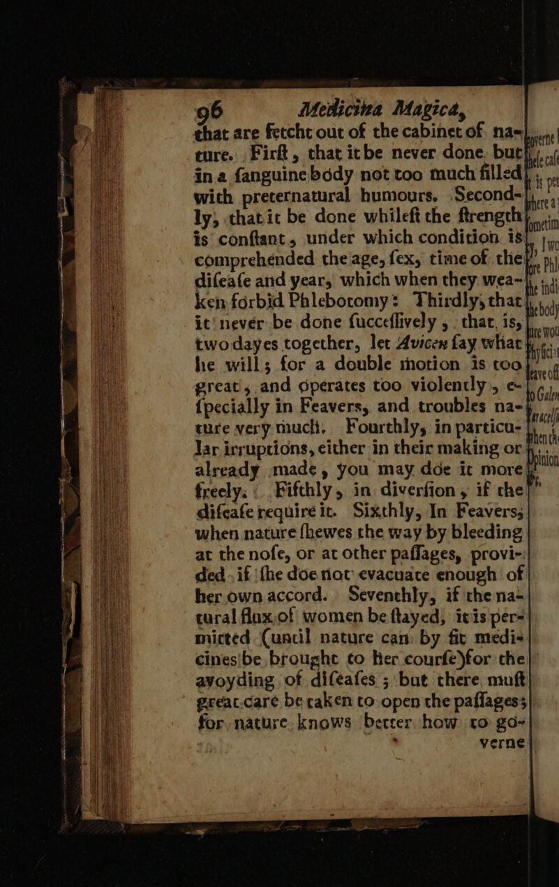 that are fetcht out of the cabinet of. na=|, ture. Firft, that icbe never done. bucf: in a fanguine body not too much filled} ; with preternatural humours. Second-| ly; thatic be done whileft the ftrength is conftant, under which condition 1s comprehended the age, fex, time of the difeafe and year, which when they wea~\, ; ken forbid Phlebotomy: Thirdly, that: it’ never be done fucceflively , . chat, is,| twodayes together, let Avicen fay what} te. he will; for a double motion is too great, and Operates too violently, e| {pecially in Feavers, and troubles na- ture very mucli, Fourthly, in particu-| Jar irruptions, either in their making or jy... already »made, you may doe it more}, freely. | Fifthly, in diverfion , if che] difcafe requireic. Sixthly, In Feavers; when nature fhewes the way by bleeding at the nofe, or at other paffages, provi- ded .if ‘fhe doe not evacuate enough of her own accord. Seventhly, if the na- tural flax,of women be flayed, ivis per- micted (uacil nature cam by fit medi- cines|be brought to Ker courfe)for che} avoyding of difeafes ; but there, mufk great.care be caken to open the paflagess for nature. knows better how co go-~ ' verne|