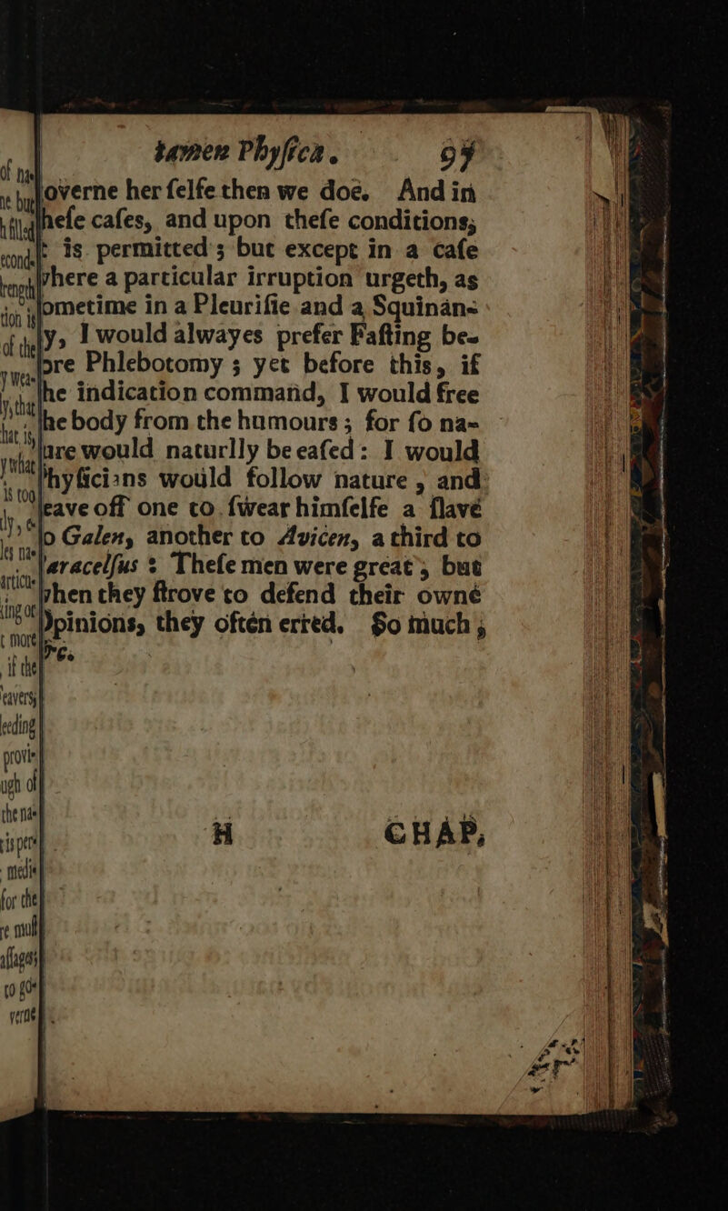 And in efe cafes, and upon thefe conditions; t is. permitted’; buc except in a cafe here a particular irruption urgeth, as «Jometime in a Pleurifie.and a Squinan- ly, I would alwayes prefer Pafting bes lore Phlebotomy ; yet before this, if ‘the indication command, I would free tit ete Body from the humours; for fo na= vk AT would naturlly be eafed: I would I§ t09] : SR » “tleave off one co. {wear himfelfe a flavé lo Galen, another to Avicen, a third to paracelfus : Thefe men were great’, but ‘hen they ftrove to defend their owné ) ie