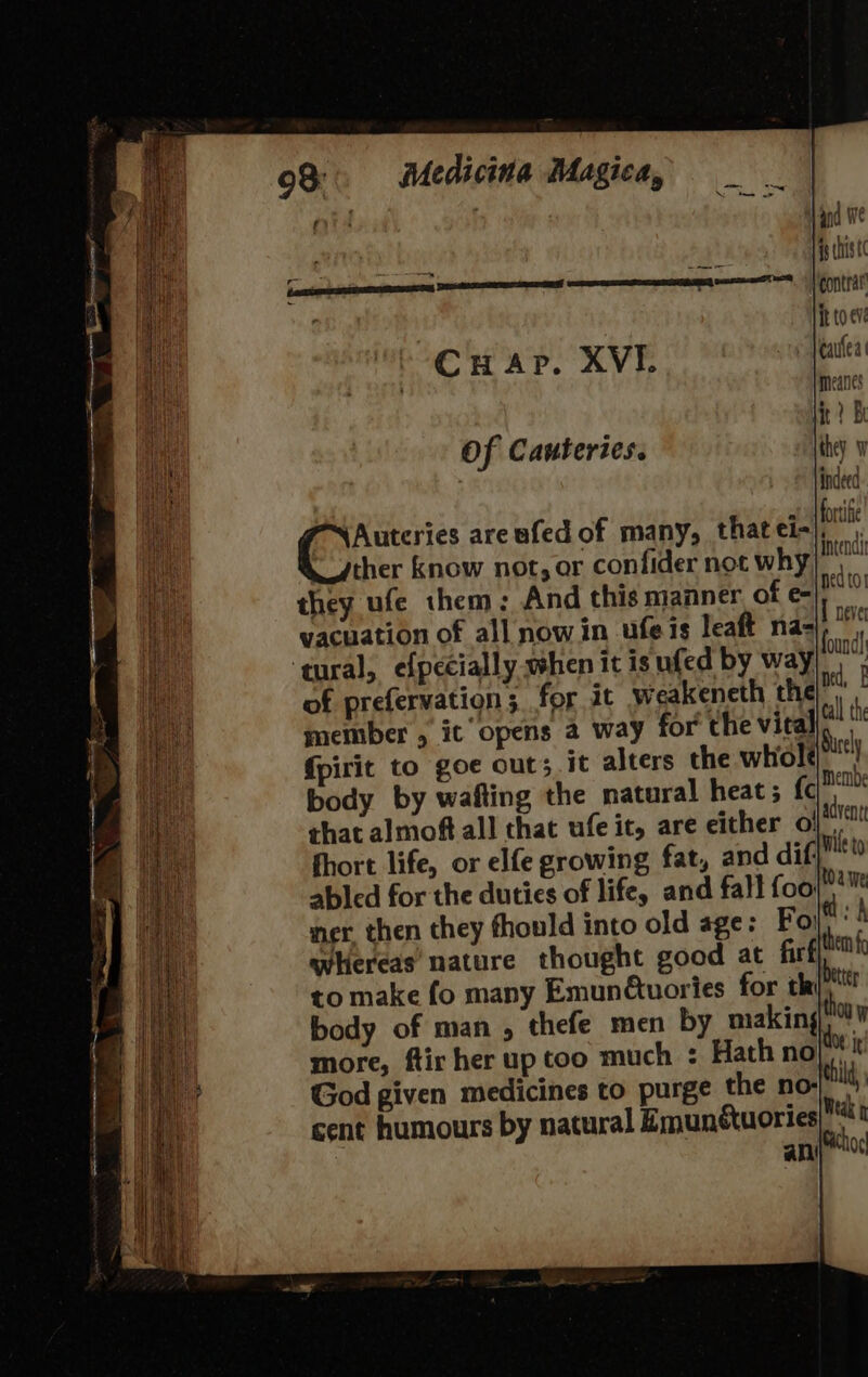 {douse Cuap. XVI. Of Cauteries. PN Auteries areufed of many, that ei- ther know not, or confider not why they ufe them: And this manner of e- vacuation of all now in ufe is leaft na- ‘tural, efpecially when it is ufed by way of prefervation; for it weakeneth the member , ic opens a way for the vital {pirit to goe out; it alters the whole body by wafting the natural heat; {c that almoft all that ufe it, are either o! fhort life, or elfe growing fat, and dif abled for the duties of life, and fall foo: ner, then they fhould into old age: Fo whereas nature thought good at firf then to make fo many Emunétuories for th re body of man , thefe men by making “ti more, ftir her up too much : Hath nol! God given medicines to purge the no-lilt cent humours by natural Zmunétuories Wea edto! 1 neve found} ned,