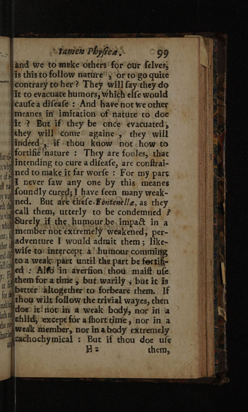 land we to meke ‘others’ for our felves; fis this to follow nature‘) ‘or to'go quite ‘Ycontrary coher? They will fay they:do lit to evacuate humors, which elfe would icaufea difeafé': And ha¥e not we other meanes in’ imitation’ of nature to doe jic ? But if’ they be once evacuated, they will ‘conie” againe ,’ they will indeed-,:-if thou know not .how to Wfortifie nature : They are fooles, that intending to cure a difeafe, are conftrai- med to make it far worfe : For my part I never faw any one by this meanes jfoundly cured; 1 have feen_ many weak- ned. Buc are thefe.Pontenelle, as they wacall them, utterly to be condemned ? gourely if the humour.be,impa&amp; in a jadventure I would admit them; like- wife too intercept..a’ humour commit ito'a ‘weak: part until the part be foctik: led: Al@6 ‘in: averfion! thou. maift: ufe i them fora time 5 buewarily.; bute ic is better ‘altogether'to forbeare them. If _)thou wilt:follow-the trivial wayes, chen doe? ic! notin a-weak: body, nor in ‘a pchild; ‘except for afhortitime, nor in a _\ weak member, nor in abody extremely heachochymical : But if thou doe ufe Hz them,