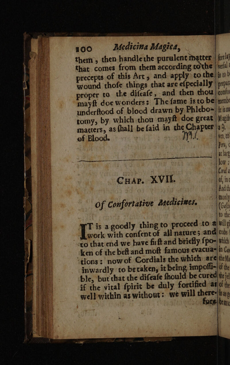 them, then handlethe purulent matter that comes from them according tothe precepts of this Art, and apply to the. wound thofe things chat are efpecially proper to the difeafe, and then thou mayft doe wonders: The fame isto be underftood of blood drawn by Phlebo= Hae: tomy, by which thou smayft doe great Bo matters, as thal] befaid in che Chapter ha of Blood. Pi fore la} verlal | #8 10.0 prepat corto meme itso 6M tO RS ES ere eng Cuap. -XVIL Of Confortative Asedicines. T is a goodly thing to proceed -to a} wily work with confent of all natures ana trabs to that end we have firftand briefly fpo-| which ken of the beft and moft famous evacua= in Ca ‘tions: nowof Cordials the which are| theM: inwardly ‘to beraken, it being impofli=| of the ble, but that the difeafe fhould: be cured} the je if the vital fpirit be duly fortified a)! th well within as without: we will there-iray - fore) ben;