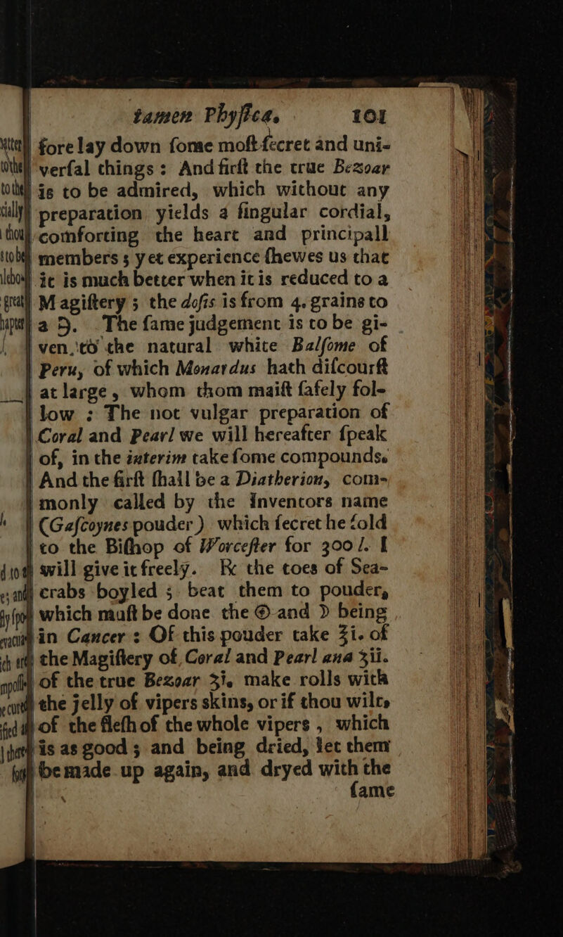 | fore lay down fome moft-fecret and uni- Wh verfal chings : And fictt the crue Bezoar nil is to be admired, which without any till} ‘preparation, yields a fingular cordial, {hol comforting the heart and principall sob) members 5 yet experience fhewes us that cho} ¥¢ is much better when itis reduced toa gral] M agiftery ; the dofis isfrom 4. grains to } | And the firft fhail be a Diatherion, com- | monly called by the Inventors name | (Gafcoynes pouder ) which fecret he fold ito the Bifhop of Worcefter for 300/. | § will giveitfreely. Ke the toes of Sea- i crabs -boyled 5. beat them to pouder, o) which maft be done the © and &gt; being in Cancer : Of this pouder take Zi. of #) the Magiftery of Coral and Pearl ana 3ii. | of the true Bezoar 3. make rolls with an) the jelly of vipers skins, or if thou wilt» fed of the flefh of the whole vipers , which my is as good ; and being dried, ec them fy De made up again, and dryed “ the [ESA ame