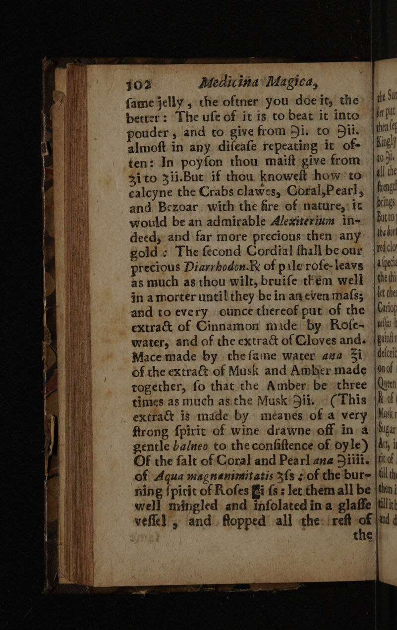 rs! fame jelly , the oftner you doe it, the better: The ufe of it is to beat it into pouder, and to give from Hi, to Sil. almoft in any difeafe repeating it of- ten: In poyfon thou maift give from $ito 3ii.But if thou knowelt how-to and Bezoar_ with the fire of nature,; tc would be an admirable Alexiterium in- deedy and far more precious: then any gold; The fecond Cordial thall be our precious Diarrbodon.ix of pile rofe-leavs as much as thou wilt, bruife thém well in amorter until they be in aneven mafs; and to every ounce thereof put of the extract of Cinnamon mide by Rofe- water, and of the extra&amp; of Cloves and. Macemade by thefame water aaa 3i of the extra&amp; of Musk and Amber made together, fo that the Amber, be three times as much as.:the Musk 5it. ~ (This extract is made by meanes of a very gentle balneo to the confiftence of oyle) Of the falt of Coral and Pearl ane 5iiii. of Aqua magnanimitatis 3s : of the bur- ning {pirit of Flofes Bi fs: let them all be well mingled and infolated ina glaffe the por pu then e Kingly t0 4h all the frengt brings Batto. the bor ped clo alpeci the thi let the Cariog atlius 4 painlt delcrit on ot Queen K of