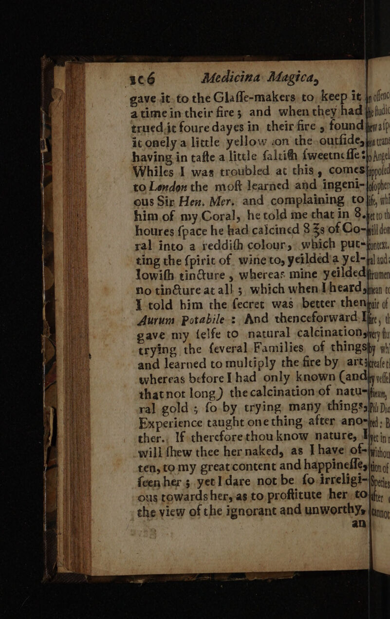 gave it to the Glaffe-makers to Keep it jp fe trued.ic foure dayes in. their fire found fey a{? it onely a little yellow :on the outhides ye tan having in tafte a little falcith fweeuncfle thy Arve Whiles I was troubled at this, comes |ippolx to Lexdon the moft learned and INZENI-|pfopher ous Sir Hen. Mer. and complaining to}, st him of my Coral, he told me chat in Boer to th houres {pace he had calcined 8 3s of Co=bill dea ral into a reddifh colour, which put=fonts, ting the (pirit of wine to, yeildedia yel- lowith tin@ure , whereas mine yeilded No tinGure at al! 5. which when} heard, I told him the fecret was better theny Aurum Potabile-: And vhenceforward: Ife, | gave my felfe to natural calcination sie fu trying the feveral Families of thingspy y) and learned to multiply the fire by artapefet whereas before Thad only known Candhy yf shatnot long) thecalcination of natunfin, ral gold ; fo by trying, many thingsspi Dj Experience taught one thing after anor ;} ther. If thereforethou know nature, Hyriy will thew thee hernaked, as Ihave ofjpitio, ten, to my greaticontent and happineles}ioy {een her 5 yetIdare not be fo irreligi-ifyei, us cowards her, as to proftituce her tof, , the view of the ignorant and unworthy jun an