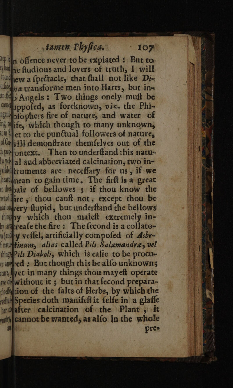 lin Offence never-to be expiated : But to ‘\hidige Audious and lovers of truth, I will lo vew a {pectacle, that fhall not like Dj- a transforme men into Harts, but in« pb Angels: Two things onely muft be Wippofed, as foreknown, viz. the Phi- igtitfofophers fire of nature, and water of Nf (life, which though to many unknown, tin er to the pun&amp;ual followers of nature, ColyiH demonfirate themfelves out of the iptontext. Then to underftand this natu- aja] and abbreviated calcination, two in- itidtiruments are neceflary for us, if we hat¥nean to gain time. The firft is a great cthilbair of bellowes s if thou know the red : But though this be alfo unknowns yet in many things thou mayeft operate ve bwithout ic 3 bucin thatfecond prepara- shel¥jtion of the falts of Herbs, by which the ntligefSpecies doth manifeftic felfe in a glaffe her Ohafter calcination of the Plant 5: it th }cannot:be wantedy asalfo in the whole Fit) pres