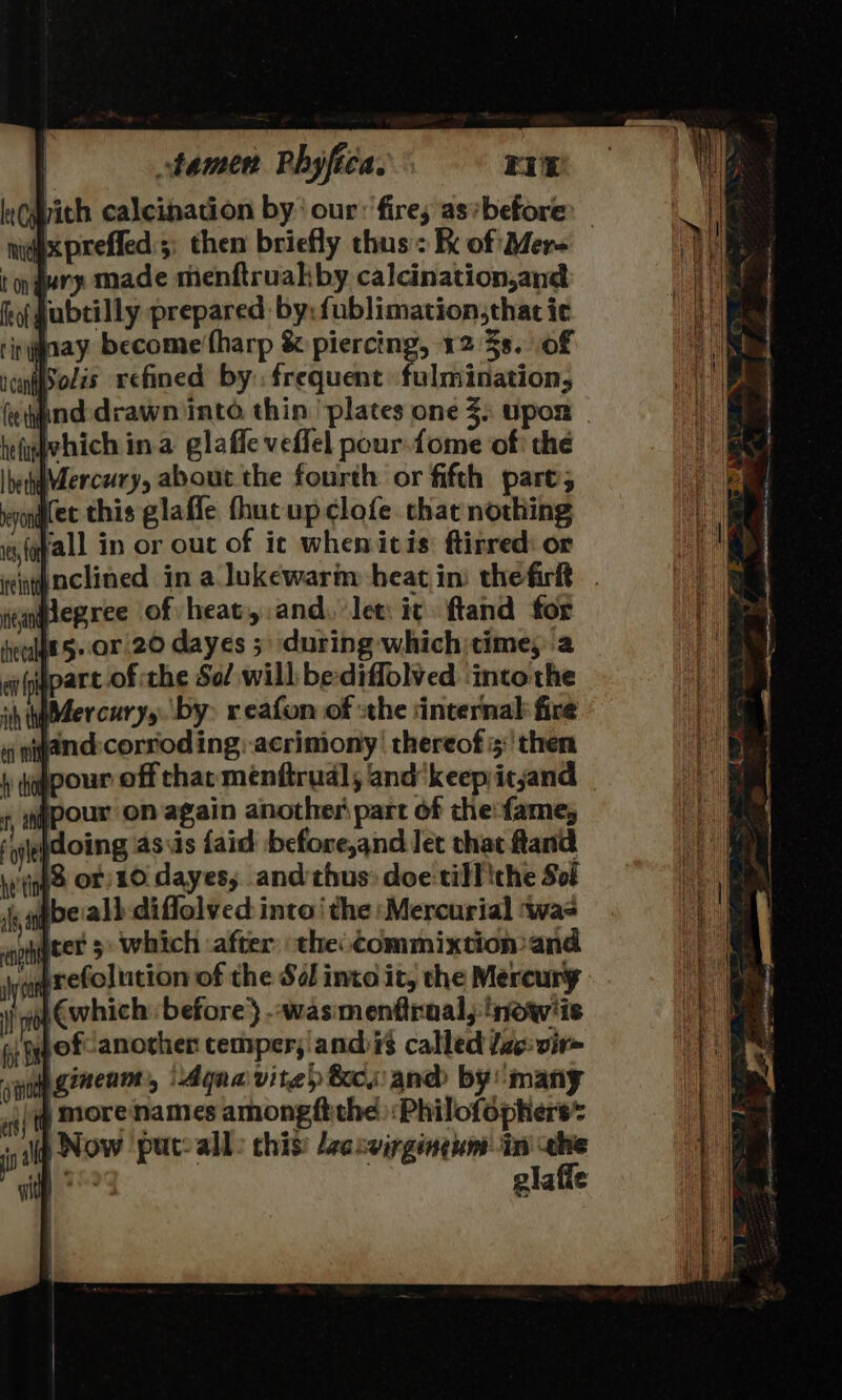 Wich calcination by: our: fire; as’before dix preffed:;; then briefly thus: Re of Mere t on jury made menftruakby calcination,and tof gubtilly prepared: by: fublimation;that ic rinygaay become fharp &amp; pene 12 3s. of icn(eolis xefined by. frequent fulmination, (end drawn into. thin plates one 3) upox | heligvhich in.a glaffe veffel pour-fome of: the Ihehaercury, about the fourth. or fifth pare; Kec this glaffle fhut up clofe. that nothing «y(qfall in or ouc of ic whenicis: ftirred: or vinpnclined in a lukewarm heat in: thefirlt jepree of heat, and. let: ic ftand for eet 5. or 20 dayes 5 during whichitime,'a en part of the Sof will: be:diffolved ‘intothe ih iter curys. by: reafon of sthe ‘internal fire niwand:corroding:-acrimony’ thereof 5: then pour off thar menftrudl, and'keepityand jpour on again another part of che:fame, \doing asus faid before,and Jet that and iS or 10 dayes, and thus: doe till ithe Sof ibe:al) diflolved: into‘ the ‘Mercurial ‘wae Ieer 5: which ‘after the: Commixtion and ‘upretolution of the So into it, the Mercury. 4 €which ‘before } -wasimenfraal, inow'is ef another cemper;'andis called fae: vir~ aye ginenmt, \Agna vite&gt; &amp;ew and by many jj More names amongftthe :Philofophers* + lip NOW put: all: this’ /eaceirgineum in che ee glafle