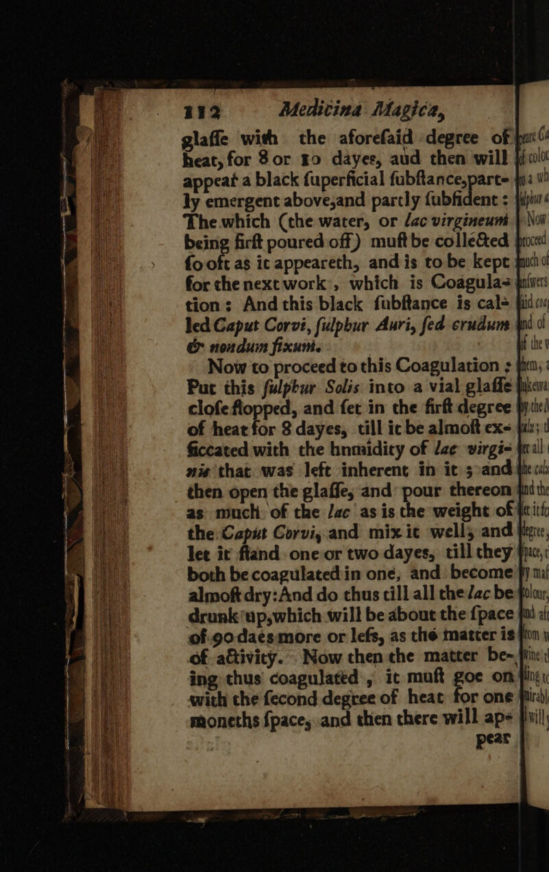 glaffe with the aforefaid degree of put heat, for 8or ro dayer, aud then will jf 0 appear a black fuperficial fubftance,parte {2 ly emergent above,and partly fubfident = jbi The.which (the water, or lac virgineum being firft poured off) muftbe collected pix fo oft as ic appeareth, and is tobe kepe ju for che next work’, which is Coagulas ji tion: And this black fubftance is cal= i led Caput Corvi, fulpbur Auri, fed crudune | &amp; nondum fixun. | Now to proceed to this Coagulation &gt;: Put this fulpbur Solis into a vial glaffe clofe sel and fet in the firft degree p of heat for 8 dayes, till ic be almoft exe fai; ficcated with the hnmaidicy of dae virgi= | nis that. was left inherent in it 3:and ite od) then open the glaffe, and: pour thereon faith: as much. of the Jac as is the weight of feith the Caput Gorvi,.and mix ic well; and fig, let it ftand one or two dayes, till chey' both be coagulated:in one, and become fy mil almoft dry:And do thus till all che Zac be ola drunk’up,which will be about the {pace fat x of.9o-daesmore or lefs, as the matter is fon j of a&amp;ivicy.. Now then the matter be~i ing thus coagulated , it muft goe oni with che fecond degree of heat for one fi moneths {pace, and then there will ap- pear |