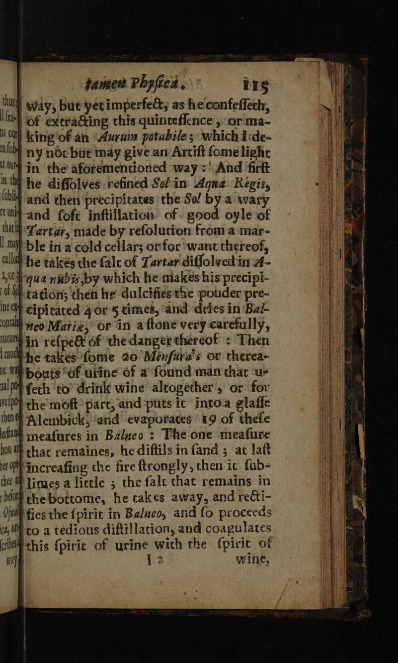 | famen Phyfice , ie | Way, but yet imperfect; as he confeffeth, of extracting this quinceffence , or ma- king’of an “Auruin potabile; which Ide- ny noc bur may givean Artift fomelighe ‘ii in the aforementioned ‘way: And ‘firft nti he diffolves.refined Solin Agua Regis, ‘and then ‘precipitates the Sol by a wary Wand fofe inftillation of good oyle of | Lartar, made by refoluction from a mar-~ ‘ble in a cold cellar; orfor want thereof, alld} he takes the falc of Tartar diffolved in 4 - 10h qua nabis,by which he makes his precipi- 0M tation; then he duicifiesthe potder pre- int) eiptrated 4 or § times, ‘and dries in Bal Ontalll eo Marie, or in aftone very carefully, tut in re(pegt of ‘the danger thereof : Then mu he tales fome 20 Ménfire’s ov therea+ it TW bouts Of urine of a found man that ‘ue wl ferh to drink wine’ altogether or for ie} the’ moft part, and puts it intoa glaffe then Alembick,and’ evaporates 19 of theie eal mmeafures in Balueo : The one meafure hou} ¢hac remaines, he diftils infand ; at laft Vincreafing the fire ftrongly, chen ic fub- the Pines a lictle 5 the fale thac remains in bol the bottome, he takes away, and recti- fies the fpirit in Balueo, and fo proceeds ico a tedious diftillation, and coagulates bf this {piric of urine wich the fpiric of | {2 wine,