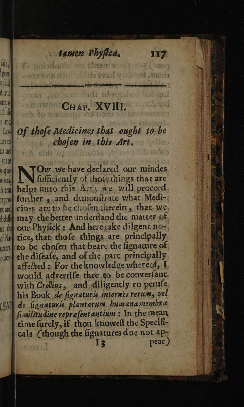 | Of thofe Medicines that ought to,be chofer in. this Art. | Ow .we have declared our mindes ray (ufficiently of chotechings that are Atue} helps Gnco this Ars; we, will proceed poy furcher and. demonitrate what: Medi-; tan) Cincs are to bechofen. therein, that, we, may: thebetter underitand the matter of ce ti) our, Phyfick : And here.take dilgent no- tice, that; thofe things are. principally ‘to be chofen that beare the fignature of | the difeafe, and of the.part principally affe&amp;ted.s: For the knowledge.whereof, I | would advertife: thee to be.converfant | with Crolius, and diligently ro perufe. his Book de fignaturis internis rerum, vel ide fignaturis. plantarum humanamembra | fimilitudine reprefentantiun : In the mean ‘time furely, if thou knowelt the Specifi- cals Cthough the fignatures doc not ap- | 13 pear) ee eters ng OAR No ae eee = —_— — + Teens ee ape ERR ICE ge ese eR tenn eene ce pat = dogmtcweck pkg obra ageeccp oes etme = &gt; F = . ae: : i aie 3 ‘ + ce ss Tg — =—= . e ES Ps 4 7 ? . . a % J s : @ ly “sd  ; Jeri inc ga : eesti : . — egal = — ee