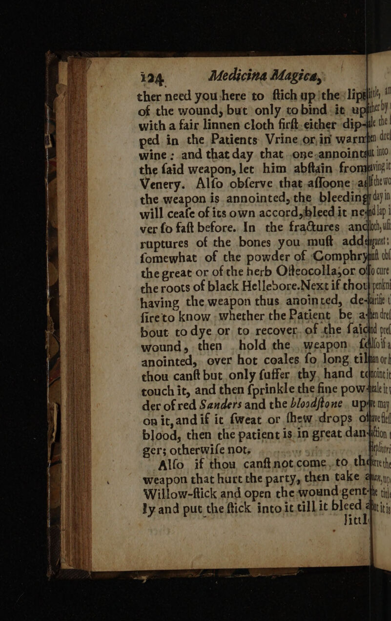 ther need you:here to ftich up ithe lips of the wound, but only tobind it upiitit with a fair linnen cloth firft-eicher dip-Hl ped in the Patients Vrine.or,in warnft dre wine ; and that day that .one,annoinemit ilo the faid weapon, let him abftain fronapiiit!! Venery. Alfo obferve that affoone aati the weapon is annointed, the bleedingytiyi will ceafe of its own accord,jbleed it neni lip! ver fo faft before. In the fractures andbthul ruptures of the bones you muft, addayput: fomewhat of the powder of ‘Comphryput cl the great or of the herb Olteocolla,or offo are the roots of black Hellebore.Next if chou} penin having the weapon thus anointed, de-farie fireto know - whether the Patient be atendr! bout todye or to recover. of the faiohd pre wound, then . hold the., weapon falhila anointed, over hot ceales. fo long. cilpinor! thou canft but only fuffer thy, hand echinti touch it, and then fprinkle the fine pow-tleir der of red Sanders and the bloodftone . upme may on it, and if ic fweat or fhew drops olfmett blood, then the patient is.in great dan+ition gers otherwife not, ites! elt Alfo if thou canftnot.come,.to, th weapon that hurt che party, then take hus, Willow-ftick and open che wound gent ft ti ly and put the ftick into it cillic ble i itt]