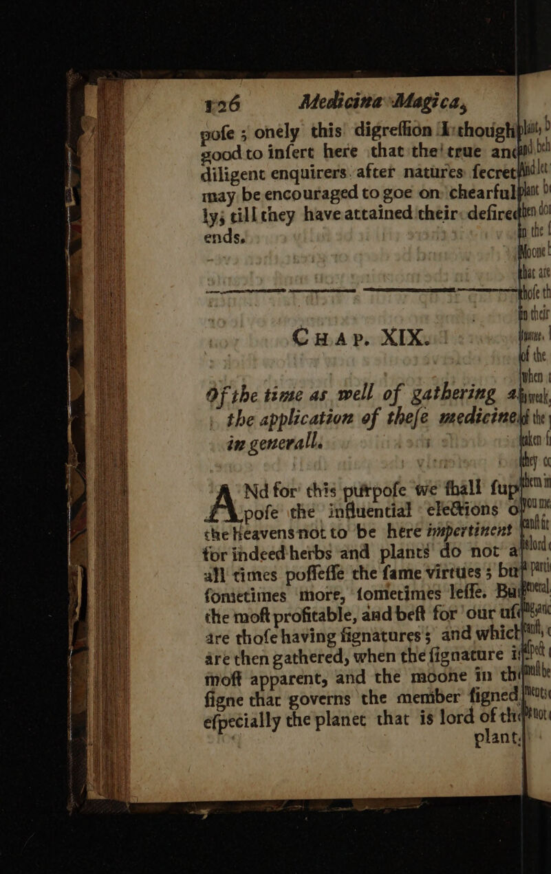 pofe ; onely this digrefhon ‘L:thoughi good to infert here chat the!crue andl beh diligent enquirers. after natures fecret}fid!tt may be encouraged to goe on chearfulphtt ly; till chey have attained their: defiredi™ : ends, i the CHap. XIX.:! Of the time as well of gathering 4 the application of thee medicines im generall. . | Nd for’ chis puirpofe we thall fup £\pofe the influential « elefions o/ che heavensnotto be here impertinent P tor indeed herbs and plants’ do not ap all times poffeffe the fame virtues 5 bap fonietimes more, fomerimes leffe. Buber the moft profitable, aad beft for our ufqti™ are thofe having fignatures 5 and which aa are then gathered, when the fignature xsfihet moft apparent, and the moone inn chill figne thar governs the memiber figned [si efpecially the planee that is lord of thiqttot ? planty)