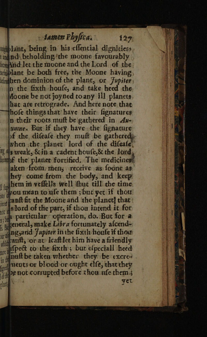 - datnen Phy fica. 129 lant, ‘being in his effential dignities: ind beholding ‘the moone favourably kerwAnd-lec the moone and the Lord of the blant be both free, the Moone having then dominion of the plant, or Fupiter in the fixth hhoufe, and take heed the Moone be not joyned toany il} planets, lhat are retrograde. And here note. that thofe things that’ have their fignatures in their roots muft be'gathered in Ax- jumue. But if they have the fignature aken ‘from, men; receive as foone as hey come from the body, and keep |hem in veffells well fhut till che time jou mean to ufe them ;bue yet if thou vanft fit the Moone and the planet] that : __ §silord of the part, if thou intend it: for ju particular operation, do. But for 2 reneral, make Libra fortunately alcend= ngjand 7 upiter in the fixth houfe if thow uvantt, ‘or at? leaftlet him have a friendly ifpect co the fixth bur efpeciall heed matt beraken whether they be excre+ jjments or blood or ought elfe, thatthey bg not corrupted before chou nfe them. | vet