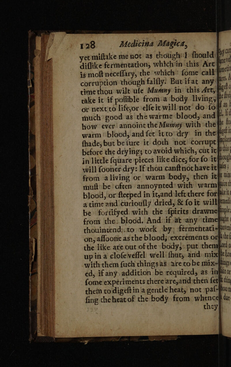 yet miftake me nor as though fhould: diflike fermentation, which in this Art} ig moft neceflary, the which’ fome call’ corruption though falfly. Bucifat any? time thou wilt ufe Mumny in: this Art, cake ic if poflible from‘a ‘body living? or next'to liftjor elfeit will not’ do fof much good as the warme blood, and] how ever annoint the Mamay with the? warm |‘ blood, and fet itto’dry in the: fhade, but befure ic doth not corrupey™ before the drying; to'avoid which, curt ic poll in lictle {quare pieces like dice, for fo ‘it! hough will fooner dry: If chou canft not have it als from ‘aliving or warm body, then itft 0X muft be often annoynted! with warmp@ltt blood, or fteeped in it,and left there for fiieit a time and! curioufly dried, &amp; fo it wil be fortifyed: with the -fpirits: drawne from the: blood. And: if) at sany ‘time thouin¢end:. to work. ‘by; -fermentati-} on, affoone as the blood; excrements or the like are out of the «body,: put them} up ina clofelveffel well that, and: nm with them fuch things as are co be mix ed, if any addition be requiredy as 1 {ome experiments there are,andithen fetf the todigeftin a gentle heat, not »paf- fing theheatof the body from whence due