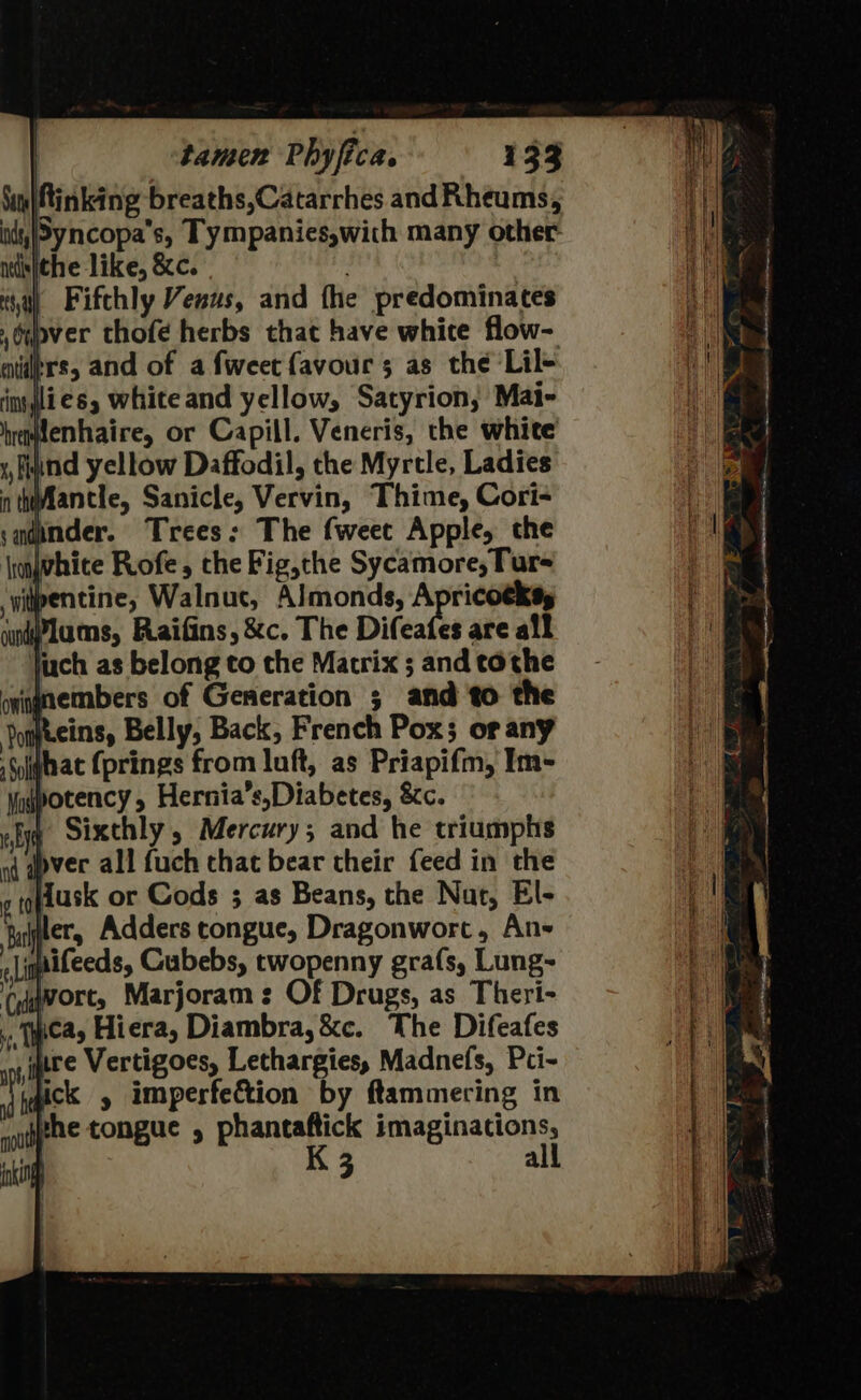 Naty Atinking breaths,Catarrhes and Rheums, ids,/5yncopa’s, Tympanies,with many other ntdisjehe like, &amp;c. sa) Fifthly Venus, and the predominates ,oupver thofé herbs that have white flow- nders, and of a fweet favour 3; as the Lil- in jlies, white and yellow, Satyrion, Mai- hemfenhaire, or Capill. Veneris, the white y, fignd yellow Daffodil, the Myrtle, Ladies in thifantle, Sanicle, Vervin, Thime, Cori- sadpnder. Trees: The fweec Apple, the \njwhice Roofe, che Fig,the Sycamore, Tur- iipentine, Walnut, Almonds, Apricotkss undPlams, Raifins, &amp;c. The Difeafes are all juch as belong to the Matrix ; and tothe onignembers of Generation ; and to the Jopteins, Belly, Back, French Pox; or any Siiqhat (prings from luft, as Priapifm, Im- \adpotency, Hernia’s,Diabetes, &amp;c. wy Sixthly , Mercury; and he triumphs aq gpver all fuch chat bear their feed in the 2 10 dusk or Cods ; as Beans, the Nat, El- iter, Adders tongue, Dragonwort, Ans qaifeeds, Gubebs, twopenny grafs, Lung- Cyawort, Marjoram: Of Drugs, as Theri- ., wea, Hiera, Diambra, &amp;c. The Difeafes uure Vertigoes, Lethargies, Madnefs, Pci- igick y imperfection by ftammering in phe tongue , phantaftick imaginations, | K 3 all