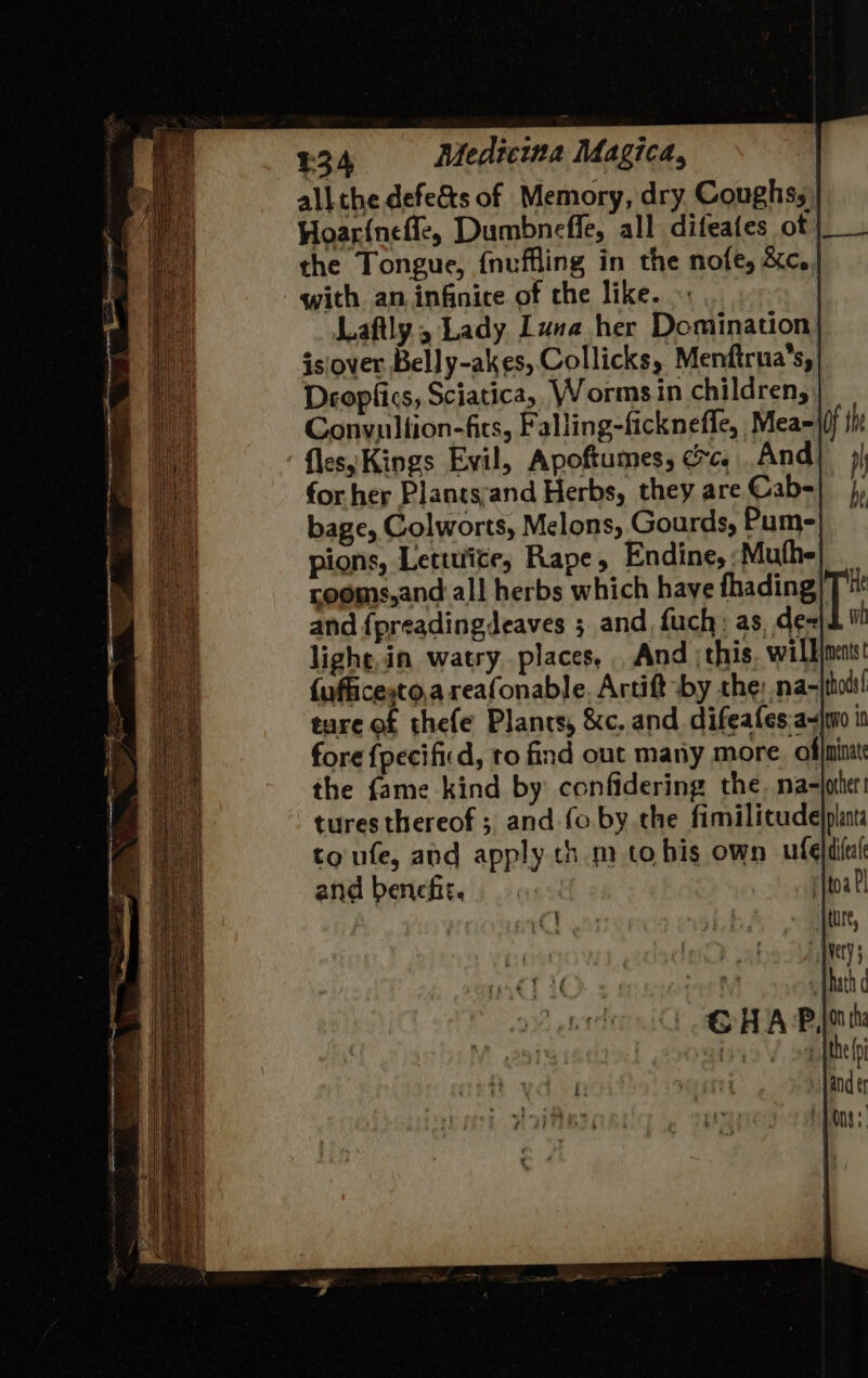 all the defe&amp;ts of Memory, dry Coughss' Hoarineffe, Dumbnefle, all difeates of | the Tongue, {nuffling in the nofe, &amp;c.. with an. infinice of the like. | Laftly , Lady Luna her Domination| isiover Belly-akes, Collicks, Menfirua’s, Deopfics, Sciatica, Worms in children, Gonvulfion-fits, Falling-ficknefle, Mea=((j the fles;Kings Evil, Apoftumes, cc, And} j| for her Plants:and Herbs, they are Cab-|_ }, bage, Colworts, Melons, Gourds, Pume| pions, Lettie, Rape, Endine, :Muthe rooms,and all herbs which haye fhading \ W and {preadingdeaves ; and, fuch: as, de« lighe,ia watry places, . And this, willineats {ufficeyto,a reafonable. Artift by the: na- thods ture of thefe Plants, &amp;c. and difeafes.a-jwo i fore {pecificd, to find out many more. offninat the fame kind by confidering the. ma-joter! tures thereof ; and fo. by. the fimilicude)plant: to ufe, and apply thm to his own fel difeal and benefit... ritoa P