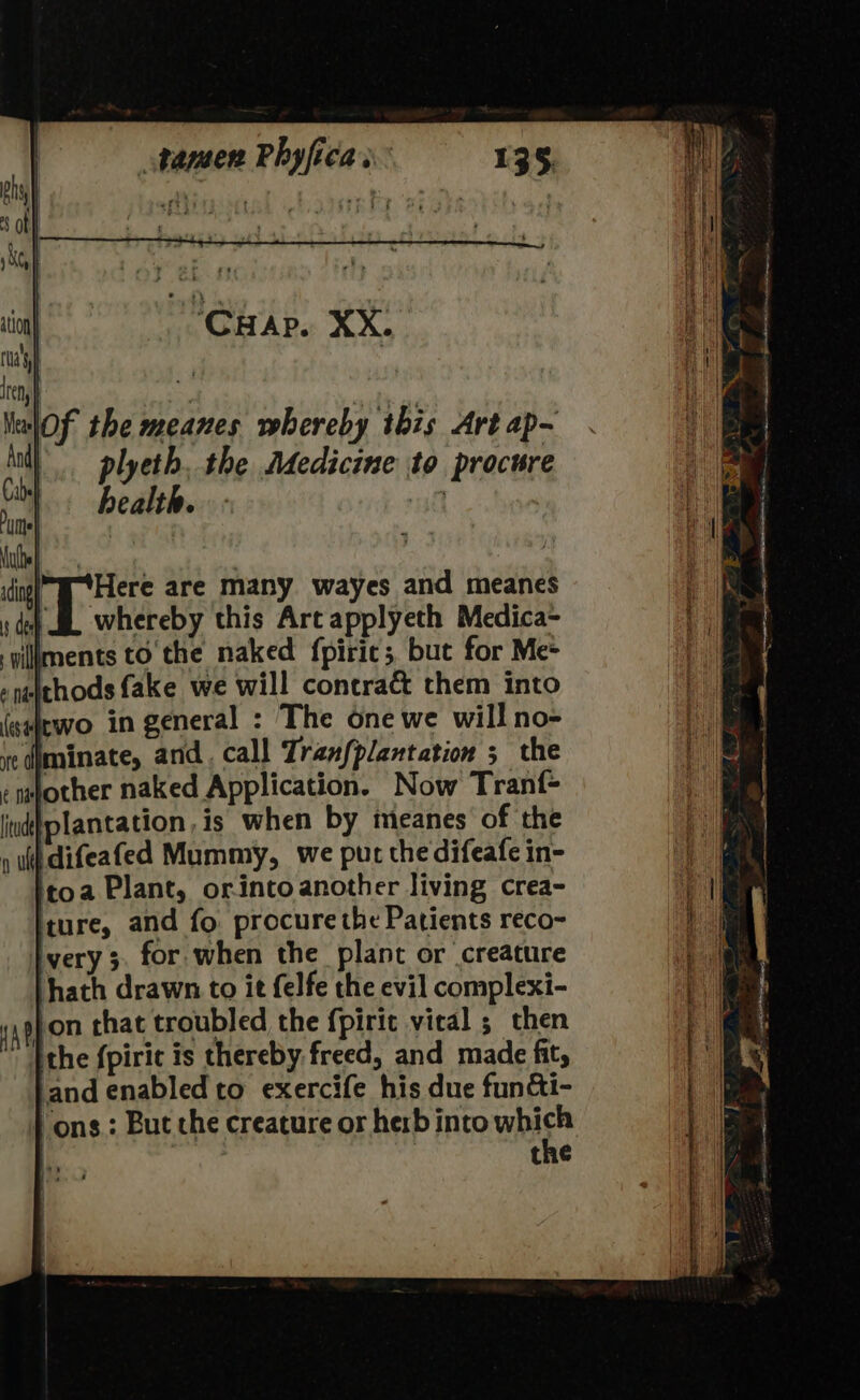 of the meanes whereby this Art ap~ \.. plyeth. the Adedicine to procure health. 40 ide Here are many wayes and meanes s det SE whereby this Arc applyeth Medica- gillments to'the naked fpiric; but for Me* »netthods fake we will contract them into (salewo in general : The one we will no- redjminate, and. call Tranfplantation 5 the emfother naked Application. Now Tranf- plantation, is when by meanes of the difeafed Mummy, we pur the difeafe in- itoa Plant, orintoanother living crea- ture, and fo procure the Patients reco- very 5. for when the plant or creature ‘hath drawn to it felfe the evil complexi- appon that troubled the {piric vical ; then {the fpiric is thereby freed, and made fit, ‘and enabled to exercife his due fun&amp;i- “ons; But che creature or herb into whise the lw sieaieeees a a ee