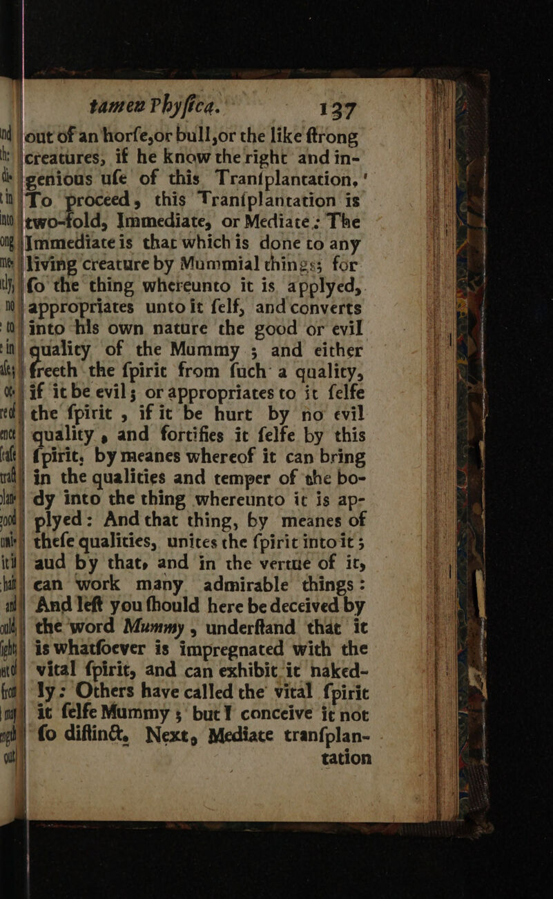 i | out of an horfe,or bull, or the like ftrong t |ereatures, if he know the right and in- ls genoa ufe of this Tran{plancation, ' ‘it | To Ste this Traniplantation is NW itwo-fold, Immediate, or Mediate: The Of |Jmmiediateis thac whichis done to any Mes [irvine creature by Mummial things; for NF fo the thing whereunto it is applyed,. NW} appropriates unto it felf, and converts 0) into “his own nature the good or evil ‘in qualicy of the Mummy ; and either ts | eth the {pirit from fuch a gualicy, %) if ic be evil; or appropriates to it felfe td) the fpirit , if ic be hurt by no evil act) quality , and fortifies ic felfe by this (at!) {pirie, by meanes whereof it can bring nil) in the qualities and cemper of ‘the bo- lat) dy into the thing whereunto ic is ap- | plyed: And that thing, by meanes of int) thefe qualities, unices the {pirit intoit 5 itt!) aud by that, and in the verte of it, fit!) can ‘work many admirable things : an | And left you fhould here be deceived by aili\) the ‘word Mummy , underftand that it iit!) is Whatfoever is impregnated with the it) vital fpirit, and can exhibit ic naked- fol!) Ty: Others have called the’ vital {pirit my) ac felfe Mummy ; but ¥ conceive jt not of) fo diftin&amp;®, Nexe, Mediate tranfplan- out tation { so a ane ea APO ac RD lt ty lth ~ 7x Per! a P &gt;o - —! aS G ? s en o-oo Ce eemeen eeaine ee nae enema ame a aerate Sa ) Be