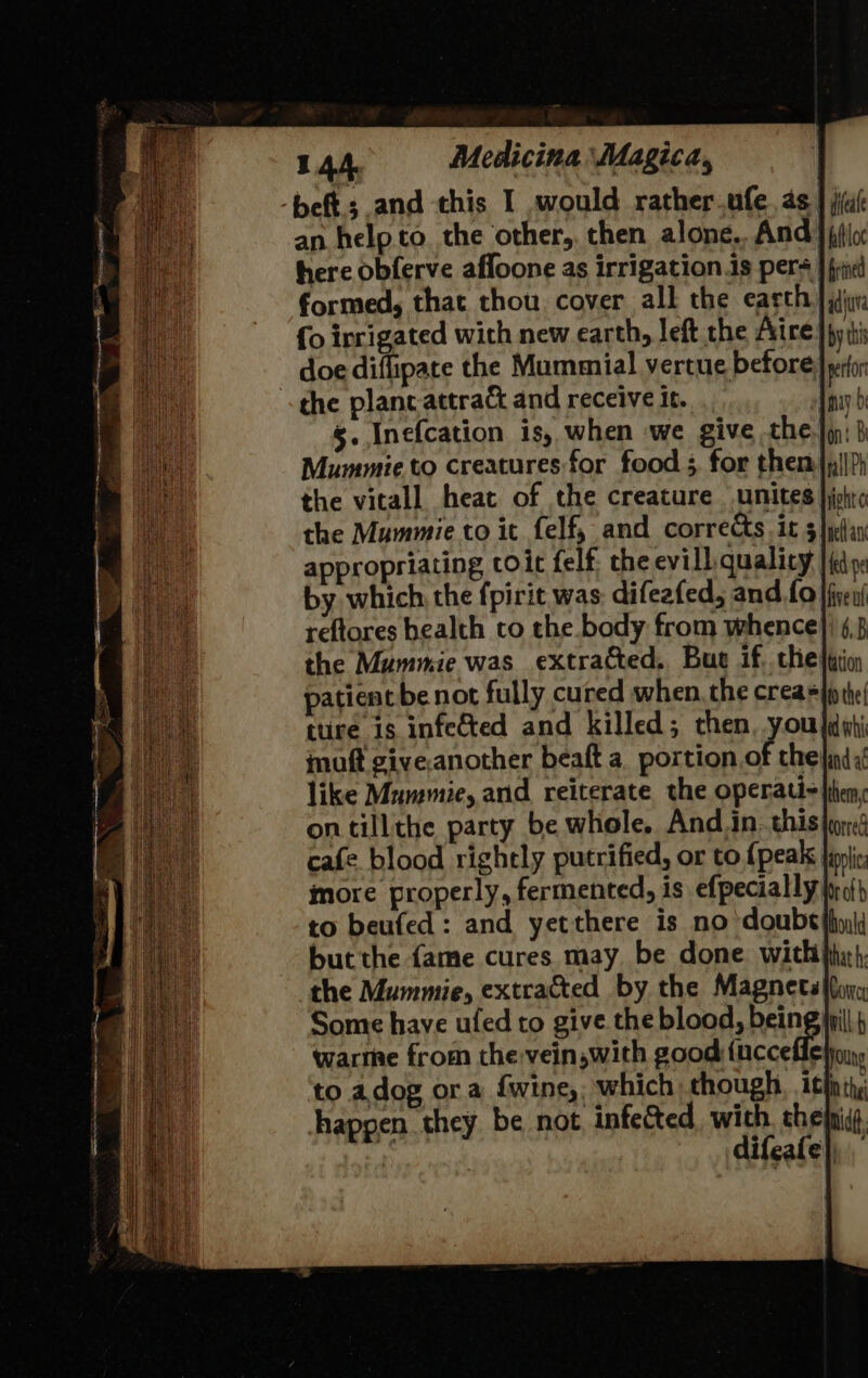 -beft.; and this I would rather.ufe. as } iia an help to. the other, then alone. And } (ic h the vitall heat of the creature unites }jphic the Mummie to it felf, and corrects. it 5 }pellan appropriating to it felf. the evill. quality | ed by which, the fpirit was difeafed, and 0 }fvex/ reftores health to the body from whence}) 4,3 the Mummie was extracted. Bue if, chejtiioy patient be not fully cured when, the crea the ttire 1s infe&amp;ted and killed; then, you dati maft giveanother beaft a portion Bf thelind a! like Mnmmie, and reiterate the operati- litem, on tillthe party be whole. And.in. this tor cafe blood rightly putrified, or to {peak tin more properly, fermented, is efpecially Ina} to beufed: and yet there is no doube thd but the {ame cures may be done with ihn}, the Mummie, extracted by the Magnets (lon Some have ufed to give the blood, bein warme from the vein,with good evi Folung to adog ora {wine which though. . tf th, happen they be not, infected with, thefni