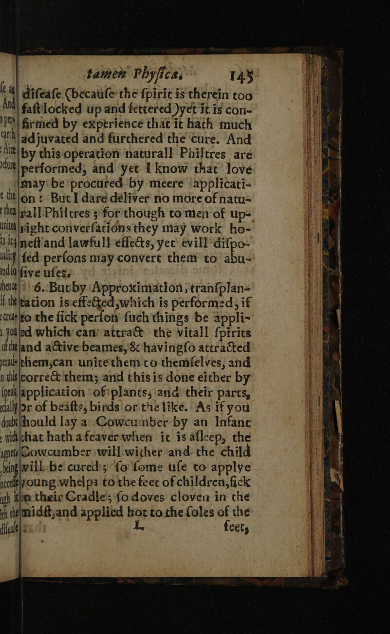 : | difeafe (becaule the {piri is therein too Att) faRilocked u pand fettered yet it is con- ‘Pt firmed by experience that it hath much cart adjuvated and furchered the ‘cure. And ite by this-operation natural] Philtres are tltt| performed; and ‘yet I know that love maybe ‘procured by meere ‘applicati- (tition : But I dare deliver no more of natu= init right converfations they may Work ho- ‘ tiineft and lawfull effects, yee evil] difpo~ ult} | fed perfons may convert them to abu- nlifiveufesy hentt} * | -6.-Bucby Approximation ; tran{plan« i tht\tation iseffetted which is performed, if matlto the fick perlon’ fuch things be appli- Bi ed which can atera&amp; the vital! fptrics ftitland active beames,'&amp; havingfo attracted ral thenmascan unite them to themfelves, and nts corre them; and this is done eicher by (putk Application ‘oftplancs, and their parts, callj jor of beafte, birds or the like. As if you doubt ould lay a Cowcuniber by an Infanc wihchat hath afeaverwhen ic is afleep, che pnt Cowcumber will wither and the child bine be cured; fo fome ufe to applye icekelyoung whelps to the feec of children, fick igh itlin their Cradle’;fo doves cloven in che midft,and applied ue tothe foles of the ih the il frets a