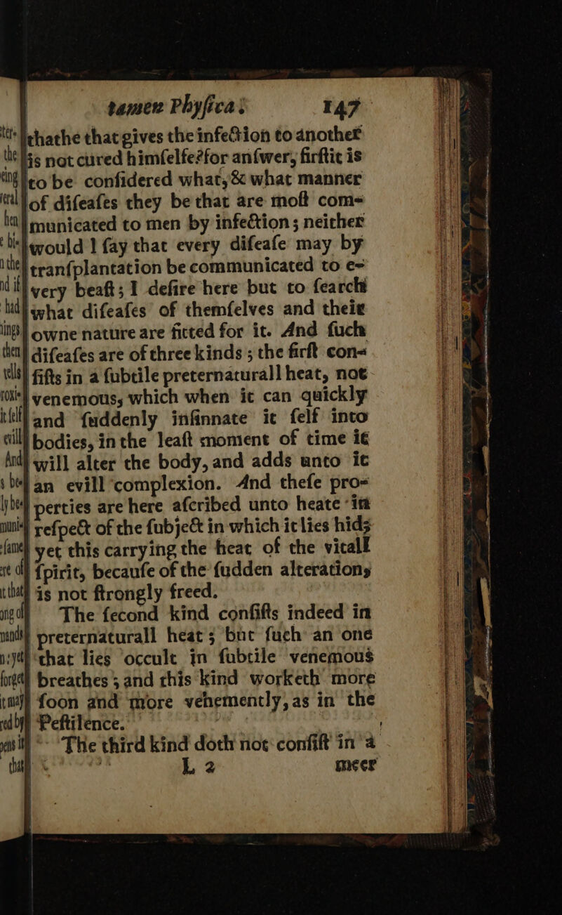 tt | chathe that gives the infe@ion to anothet lit Iss not cured himfelfe?for an(wer, firftic is to be confidered what,&amp; what manner of difeafes they be that are moft com~ it} municated to men by infection ; neither ‘bit would 1 fay that every difeafe may by ithe} eran{plancation be communicated to e= Wi very beaft; 1 defire here but to fearcht hid ghar difeafes of themfelves and their owne nature are fitted for it. And fuck: difeafes are of three kinds ; the firft con Kt} fifts in a Cubtile preternaturall heat, not venemous, which when it can quickly land fuddenly infinnate ic felf into |bodies, inthe leaft moment of time i¢ MW) will alter the body, and adds unto ic ‘an evill ‘complexion. And thefe pro- ) perties are here afcribed unto heate “itt refpett of the fubje&amp; in which ic lies hid; fant} yer this carrying the heat of the vicall re a {pirit, becaufe of the fudden alterations tthal ds not ftrongly freed. | The fecond kind confifts indeed in preternaturall heat 5 bue fuch: an one ‘that lies ‘occult in fubtile venemous ird kind doth noe‘ confift in 4 L 2 meer