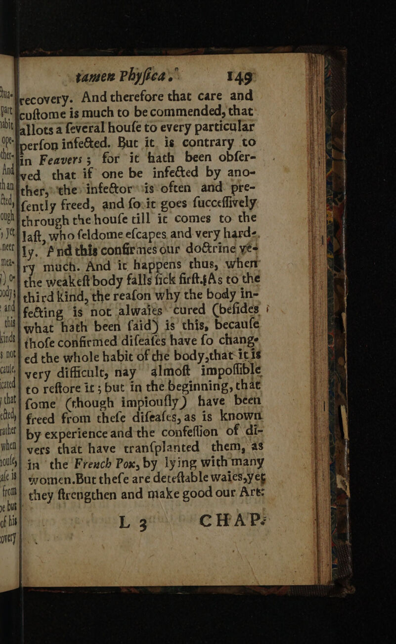 ‘Irecovery. And therefore that care and ipftome is much to be commended, that allots a feveral houfe to every particular ‘Pperfon infe&amp;ed. But it ig contrary to ‘lin Feavers; for it hath been obfer- wed that if one be infected by ano- be ther,»the: infe&amp;tor sis often and. pre- “lfently freed, and forit goes fucceflively WM chrough the houfe till ic comes to the jet aft, who feldome e{capes and very harde. ocliy, Pnd this confirines our doGrine ye it} ry much. And ic happens thus, wherr | the weakeft body falls fick firft.gAs to the a third Kind, the reafon why the body in- be ifeting is not alwaies cured (befides : nif} what hath been faid) is this, becaufe fin thofe confirmed difeates have fo change j 00) ed the whole habic of the body,that-icis i ivery difficult, nay almoft impoflible tt) 69 reftore ic; but in the beginning, that jt!) fome’ (though impioufly) have been ed | freed from thefe difeafes,as is known alte | by experience and the confeflion of di- | vers that have tran{planted them, as M4) in the Freuch Pox, by lying with many de 8) women.But thefe are deteftable waies,ye¢ | chey ftrengthen and make good our Art: L 3 CHAP: ough