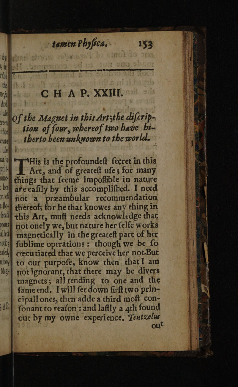 C HA P. XXIII. His is the profoundeft fecret in this f. Arc, and of greateft ufe; for many ‘I things that feeme impoffible in nature ‘tll aré-eafily by this accomplifhed. I need nd} Hot ‘a preambular recommendation } thereof; for he that knowes any thing in had ¢his Art, muft needs acknowledge that jours} not onely we, but nature her felfe works illd} magnetically in the greateft part of her ths} fublime operations: though we be fo ald coectutiated that we perceive her not-But tion} to our purpofe, know then. that i am Mags} not ignorant, that there may be divers | magnets; allrending to one and the fémeend, | will fet down firft two prin- | cipall ones, then adde a third moft_con- iAP] fonant cto reafon: and laftly a 4th found | our by my owne experience, Tenbzerne ou