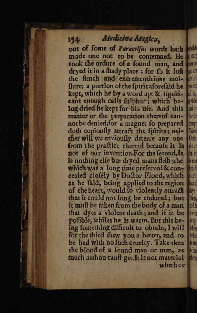 a DE a 134 Medicitta Magica, out of fome of Paracelfus words hath | made one not to be contemned. He # took the ordure ofa found man, and dryed it in a thady place ; for fo it loft) the ftencli and’ excrethnentitions moi fiji fture; a portion of the {pirit aforefaid he pi kept, which he by a word apt &amp; fignifi- iii cant enough calls fulphurs which be- | ing dried be kept for his wfe. And this | matter or the preparation thereof. can- | not be denied;for a magnet fo prepared doth copionfly attra&amp; the fpiritss nel | thet will we envioufly deterre any one from the pradtice thereof becaufe it is jt not of our invention.For the fecond, le. is nothing elfe but dryed mans Heth ;the fi which was a long time preferved &amp; cone | eealed clofely by Do&amp;tor Flood, which as he faid, being applied to the region of the heart, would {0 violently attra&amp; that it could not long be endured; but it muft be taken from the body of a man that dyes a violent death; and if ic be polhible, whiles he is warm, But this be- | ing fomething difficult to. obtain, I will | forthe third fhew youa better, and to | be had with nofuchcruelty. Take then fii the blood of a found man or men, as | much asthou canit get.Ic is not material | whether |